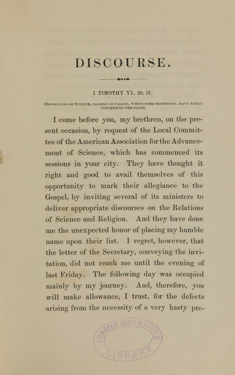 DISCOURSE. I TIMOTHY VI, 20, 21. Oppositions ok Science, falsely so called, which.some professing, have erred concerning the faith. I come before you, my brethren, on the pre- sent occasion, by request of the Local Commit- tee of the American Association for the Advance- ment of Science, which has commenced its sessions in your city. They have thought it right and good to avail themselves of this opportunity to mark their allegiance to the Gospel, by inviting several of its ministers to deliver appropriate discourses on the Relations of Science and Religion. And they have done me the unexpected honor of placing my humble name upon their list. I regret, however, that the letter of the Secretary, conveying the invi- tation, did not reach me until the evening of last Friday. The following day was occupied mainly by my journey. And, therefore, you will make allowance, I trust, for the defects arising from the necessity of a very hasty pre- .