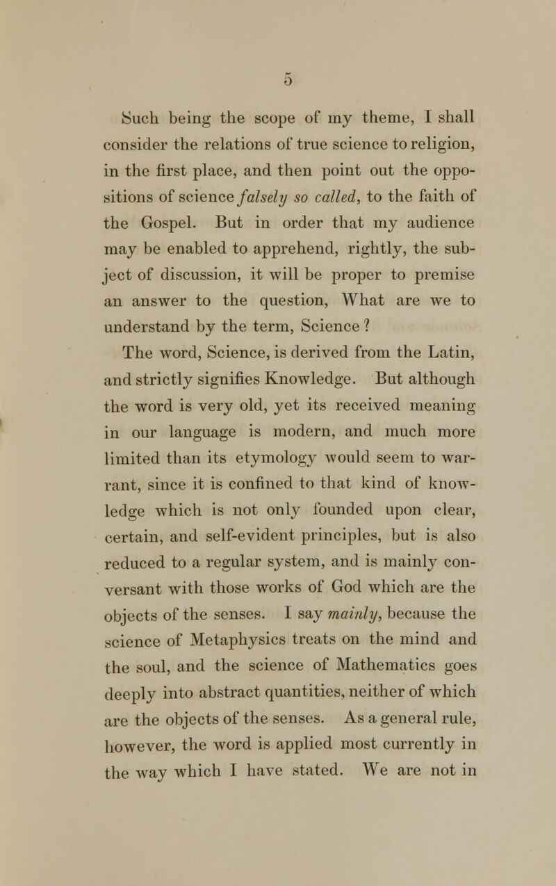 Such being the scope of my theme, I shall consider the relations of true science to religion, in the first place, and then point out the oppo- sitions of science falsely so called, to the faith of the Gospel. But in order that my audience may be enabled to apprehend, rightly, the sub- ject of discussion, it will be proper to premise an answer to the question, What are we to understand by the term, Science ? The word, Science, is derived from the Latin, and strictly signifies Knowledge. But although the word is very old, yet its received meaning in our language is modern, and much more limited than its etymology would seem to war- rant, since it is confined to that kind of know- ledge which is not only founded upon clear, certain, and self-evident principles, but is also reduced to a regular system, and is mainly con- versant with those works of God which are the objects of the senses. I say mainly, because the science of Metaphysics treats on the mind and the soul, and the science of Mathematics goes deeply into abstract quantities, neither of which are the objects of the senses. As a general rule, however, the word is applied most currently in the way which I have stated. We are not in