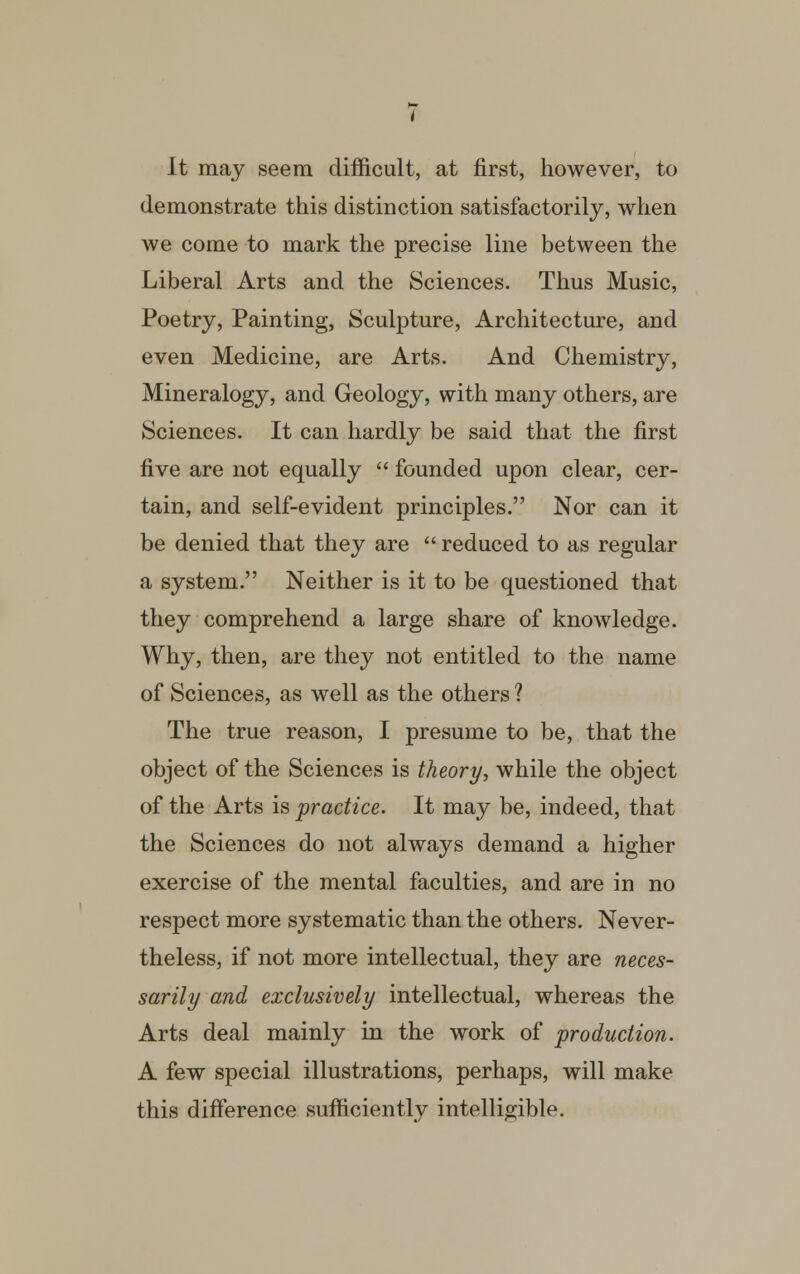 It may seem difficult, at first, however, to demonstrate this distinction satisfactorily, when we come to mark the precise line between the Liberal Arts and the Sciences. Thus Music, Poetry, Painting, Sculpture, Architecture, and even Medicine, are Arts. And Chemistry, Mineralogy, and Geology, with many others, are Sciences. It can hardly be said that the first five are not equally  founded upon clear, cer- tain, and self-evident principles. Nor can it be denied that they are  reduced to as regular a system. Neither is it to be questioned that they comprehend a large share of knowledge. Why, then, are they not entitled to the name of Sciences, as well as the others ? The true reason, I presume to be, that the object of the Sciences is theory, while the object of the Arts is practice. It may be, indeed, that the Sciences do not always demand a higher exercise of the mental faculties, and are in no respect more systematic than the others. Never- theless, if not more intellectual, they are neces- sarily and exclusively intellectual, whereas the Arts deal mainly in the work of production. A few special illustrations, perhaps, will make this difference sufficiently intelligible.