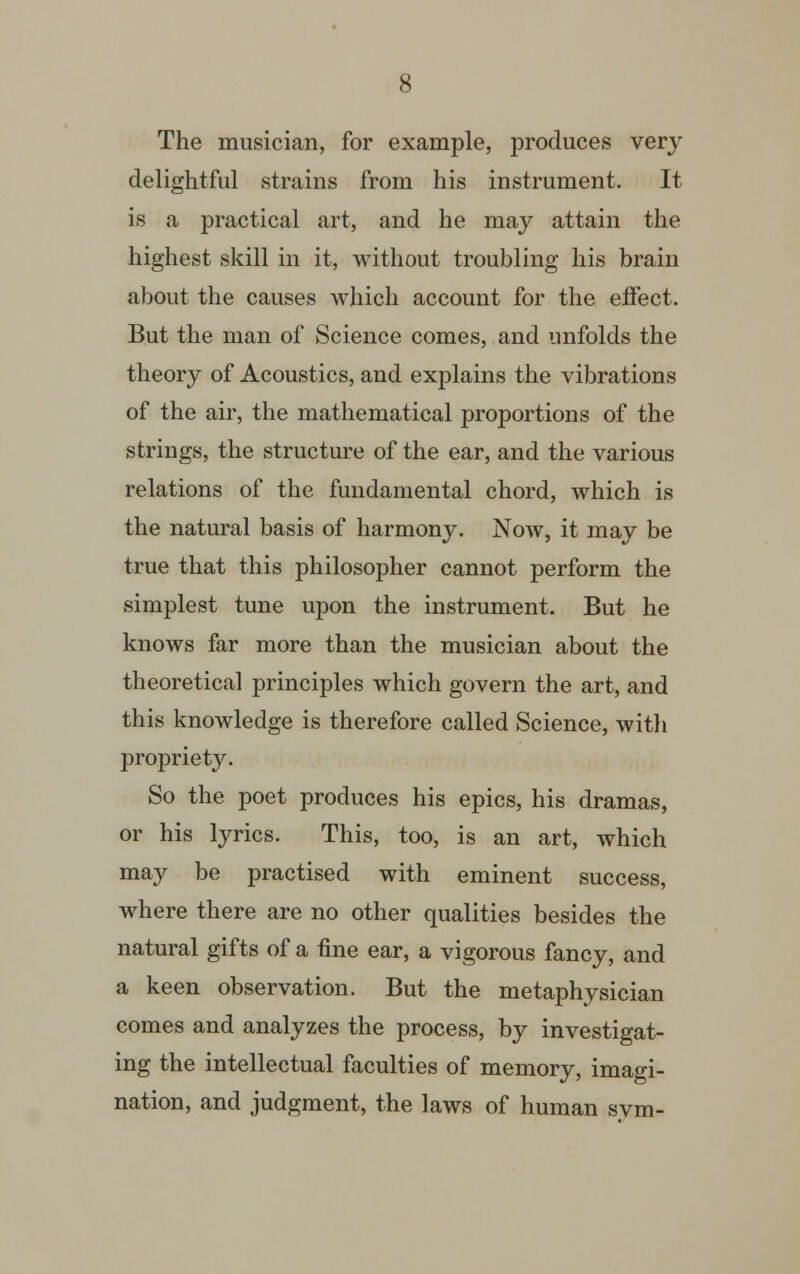 The musician, for example, produces very delightful strains from his instrument. It is a practical art, and he may attain the highest skill in it, without troubling his brain about the causes which account for the effect. But the man of Science comes, and unfolds the theory of Acoustics, and explains the vibrations of the air, the mathematical proportions of the strings, the structure of the ear, and the various relations of the fundamental chord, which is the natural basis of harmony. Now, it may be true that this philosopher cannot perform the simplest tune upon the instrument. But he knows far more than the musician about the theoretical principles which govern the art, and this knowledge is therefore called Science, with propriety. So the poet produces his epics, his dramas, or his lyrics. This, too, is an art, which may be practised with eminent success, where there are no other qualities besides the natural gifts of a fine ear, a vigorous fancy, and a keen observation. But the metaphysician comes and analyzes the process, by investigat- ing the intellectual faculties of memory, imagi- nation, and judgment, the laws of human svm-