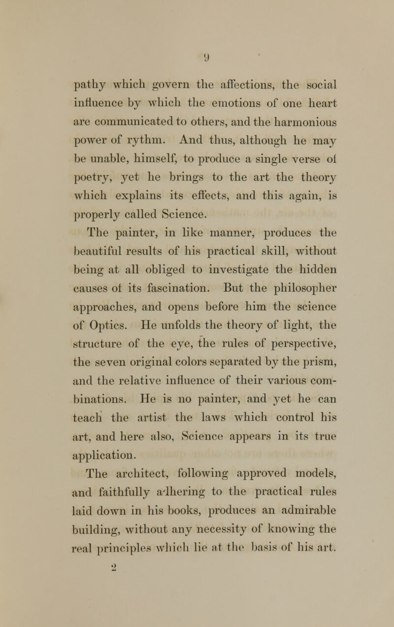 pathy which govern the affections, the social influence by which the emotions of one heart are communicated to others, and the harmonious power of rythm. And thus, although he may be unable, himself, to produce a single verse oi poetry, yet he brings to the art the theory which explains its effects, and this again, is properly called Science. The painter, in like manner, produces the beautiful results of his practical skill, without being at all obliged to investigate the hidden causes ot its fascination. But the philosopher approaches, and opens before him the science of Optics. He unfolds the theory of light, the structure of the eye, the rules of perspective, the seven original colors separated by the prism, and the relative influence of their various com- binations. He is no painter, and yet he can teach the artist the laws which control his art, and here also, Science appears in its true application. The architect, following approved models, and faithfully adhering to the practical rules laid down in his books, produces an admirable building, without any necessity of knowing the real principles which lie at the basis of his art.