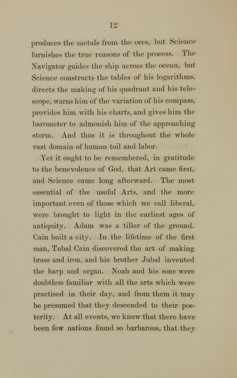 producus the metals from the ores, but Science furnishes the true reasons of the process. The Navigator guides the ship across the ocean, but Science constructs the tables of his logarithms, directs the making of his quadrant and his tele- scope, warns him of the variation of his compass, provides him with his charts, and gives him the barometer to admonish him of the approaching storm. And thus it is throughout the whole vast domain of human toil and labor. Yet it ought to be remembered, in gratitude to the benevolence of God, that Art came first, and Science came long afterward. The most essential of the useful Arts, and the more important even of those which we call liberal, were brought to light in the earliest ages of antiquity. Adam was a tiller of the ground. Cain built a city. In the lifetime of the first man, Tubal Cain discovered the art of making brass and iron, and his brother Jubal invented the harp and organ. Noah and his sons were doubtless familiar with all the arts which were practised in their day, and from them it may be presumed that they descended to their pos- terity. At all events, we know that there have been few nations found so barbarous, that they