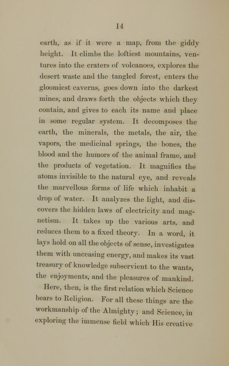 earth, as if it were a map, from the giddy height. It climbs the loftiest mountains, ven- tures into the craters of volcanoes, explores the desert waste and the tangled forest, enters the gloomiest caverns, goes down into the darkest mines, and draws forth the objects which they contain, and gives to each its name and place in some regular system. It deconrposes the earth, the minerals, the metals, the air, the vapors, the medicinal springs, the bones, the blood and the humors of the animal frame, and the products of vegetation. It magnifies the atoms invisible to the natural eye, and reveals the marvellous forms of life which inhabit a drop of water. It analyzes the light, and dis- covers the hidden laws of electricity and mag- netism. It takes up the various arts, and reduces them to a fixed theory. In a word, it lays hold on all the objects of sense, investigates them with unceasing energy, and makes its vast- treasury of knowledge subservient to the wants, the enjoyments, and the pleasures of mankind. Here, then, is the first relation which Science bears to Religion. For all these things are the workmanship of the Almighty; and Science, in exploring the immense field which His creative