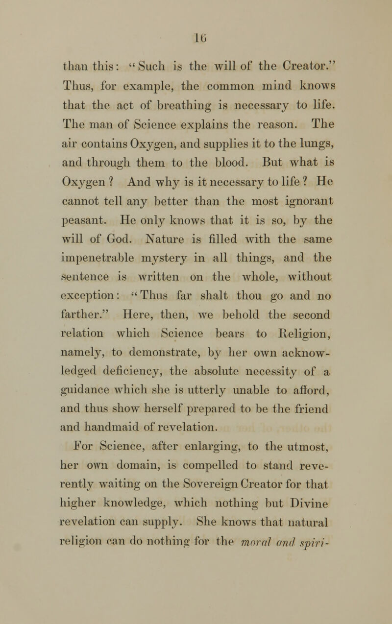hi than this: Such is the will of the Creator. Thus, for example, the common mind knows that the act of breathing is necessary to life. The man of Science explains the reason. The air contains Oxygen, and supplies it to the lungs, and through them to the blood. But what is Oxygen ? And why is it necessary to life ? He cannot tell any better than the most ignorant peasant. He only knows that it is so, by the will of God. Nature is filled with the same impenetrable mystery in all things, and the sentence is written on the whole, without exception:  Thus far shalt thou go and no farther. Here, then, we behold the second relation which Science bears to Religion, namely, to demonstrate, by her own acknow- ledged deficiency, the absolute necessity of a guidance which she is utterly unable to afford, and thus show herself prepared to be the friend and handmaid of revelation. For Science, after enlarging, to the utmost, her own domain, is compelled to stand reve- rently waiting on the Sovereign Creator for that higher knowledge, which nothing but Divine revelation can supply. She knows that natural religion can do nothing for the moral and spirt-