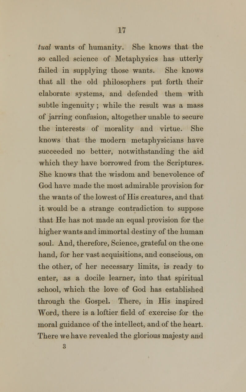 tual wants of humanity. She knows that the so called science of Metaphysics has utterly failed in supplying those wants. She knows that all the old philosophers put forth their elaborate systems, and defended them with subtle ingenuity; while the result was a mass of jarring confusion, altogether unable to secure the interests of morality and virtue. She knows that the modern metaphysicians have succeeded no better, notwithstanding the aid which they have borrowed from the Scriptures. She knows that the wisdom and benevolence of God have made the most admirable provision for the wants of the lowest of His creatures, and that it would be a strange contradiction to suppose that He has not made an equal provision for the higher wants and immortal destiny of the human soul. And, therefore, Science, grateful on the one hand, for her vast acquisitions, and conscious, on the other, of her necessary limits, is ready to enter, as a docile learner, into that spiritual school, which the love of God has established through the Gospel. There, in His inspired Word, there is a loftier field of exercise for the moral guidance of the intellect, and of the heart. There we have revealed the glorious majesty and 3