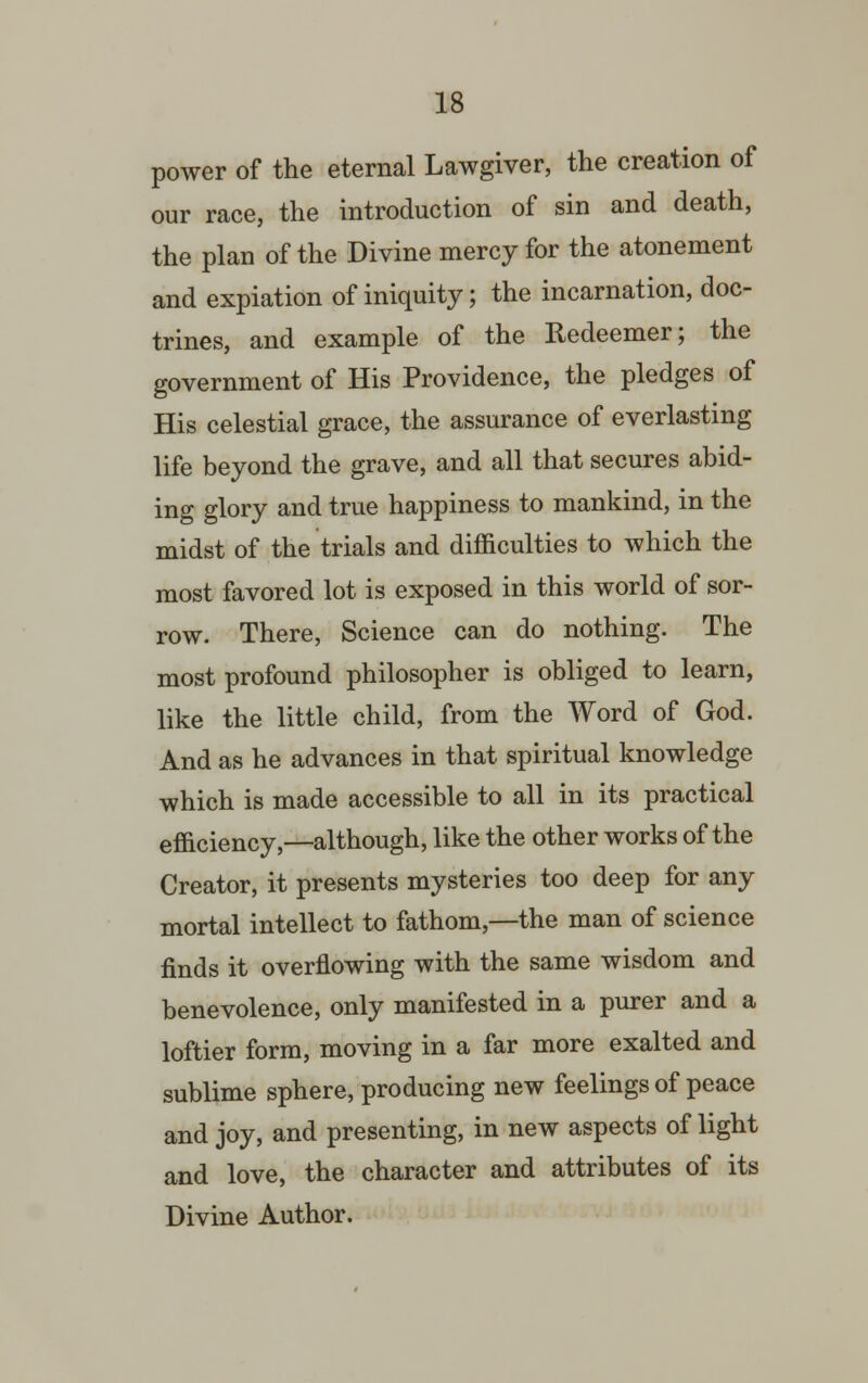 power of the eternal Lawgiver, the creation of our race, the introduction of sin and death, the plan of the Divine mercy for the atonement and expiation of iniquity; the incarnation, doc- trines, and example of the Redeemer; the government of His Providence, the pledges of His celestial grace, the assurance of everlasting life beyond the grave, and all that secures abid- ing glory and true happiness to mankind, in the midst of the trials and difficulties to which the most favored lot is exposed in this world of sor- row. There, Science can do nothing. The most profound philosopher is obliged to learn, like the little child, from the Word of God. And as he advances in that spiritual knowledge which is made accessible to all in its practical efficiency,—although, like the other works of the Creator, it presents mysteries too deep for any mortal intellect to fathom,—the man of science finds it overflowing with the same wisdom and benevolence, only manifested in a purer and a loftier form, moving in a far more exalted and sublime sphere, producing new feelings of peace and joy, and presenting, in new aspects of light and love, the character and attributes of its Divine Author.