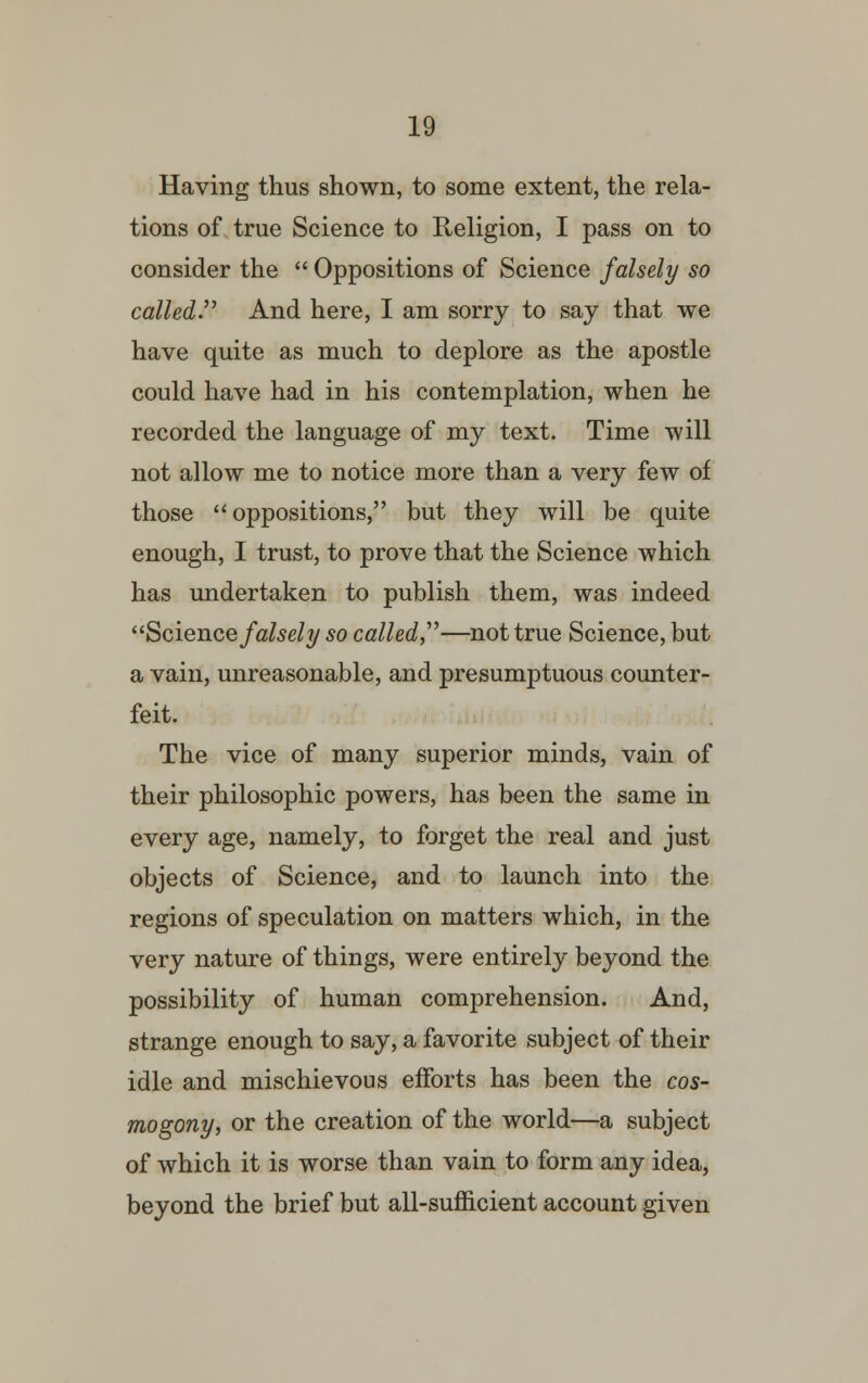 Having thus shown, to some extent, the rela- tions of true Science to Religion, I pass on to consider the  Oppositions of Science falsely so called. And here, I am sorry to say that we have quite as much to deplore as the apostle could have had in his contemplation, when he recorded the language of my text. Time will not allow me to notice more than a very few of those oppositions, but they will be quite enough, I trust, to prove that the Science which has undertaken to publish them, was indeed Science falsely so called,''''—not true Science, but a vain, unreasonable, and presumptuous counter- feit. The vice of many superior minds, vain of their philosophic powers, has been the same in every age, namely, to forget the real and just objects of Science, and to launch into the regions of speculation on matters which, in the very nature of things, were entirely beyond the possibility of human comprehension. And, strange enough to say, a favorite subject of their idle and mischievous efforts has been the cos- mogony, or the creation of the world—a subject of which it is worse than vain to form any idea, beyond the brief but all-sufficient account given