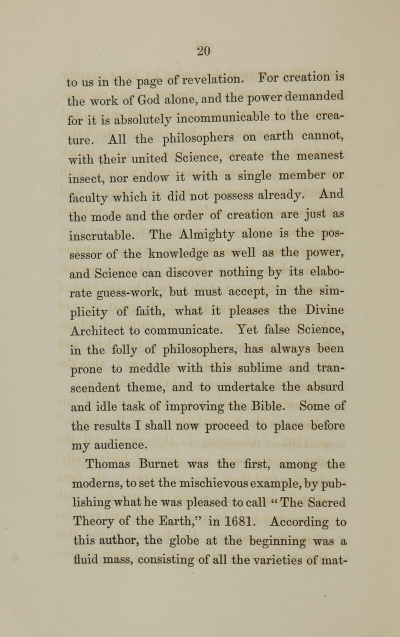 to us in the page of revelation. For creation is the work of God alone, and the power demanded for it is absolutely incommunicable to the crea- ture. All the philosophers on earth cannot, with their united Science, create the meanest insect, nor endow it with a single member or faculty which it did not possess already. And the mode and the order of creation are just as inscrutable. The Almighty alone is the pos- sessor of the knowledge as well as the power, and Science can discover nothing by its elabo- rate guess-work, but must accept, in the sim- plicity of faith, what it pleases the Divine Architect to communicate. Yet false Science, in the folly of philosophers, has always been prone to meddle with this sublime and tran- scendent theme, and to undertake the absurd and idle task of improving the Bible. Some of the results I shall now proceed to place before my audience. Thomas Burnet was the first, among the moderns, to set the mischievous example, by pub- lishing what he was pleased to call The Sacred Theory of the Earth, in 1681. According to this author, the globe at the beginning was a fluid mass, consisting of all the varieties of mat-