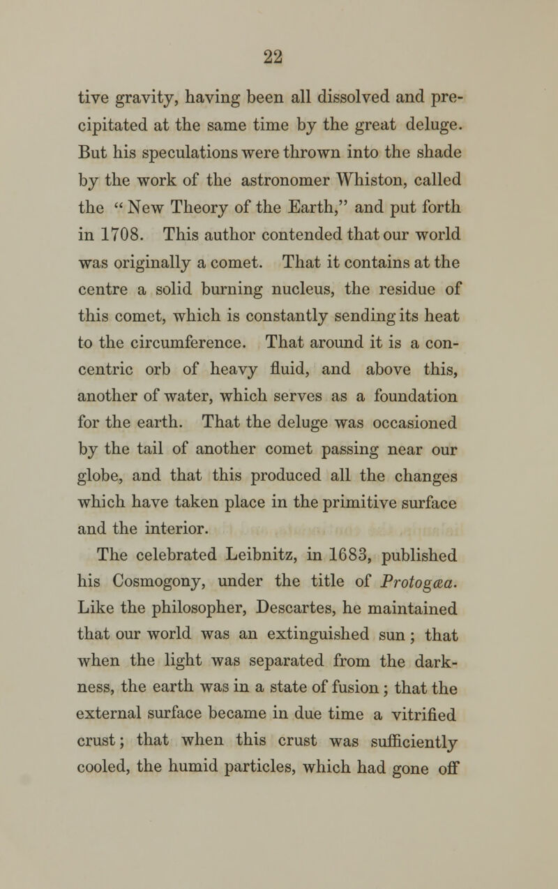 tive gravity, having been all dissolved and pre- cipitated at the same time by the great deluge. But his speculations were thrown into the shade by the work of the astronomer Whiston, called the  New Theory of the Earth, and put forth in 1708. This author contended that our world was originally a comet. That it contains at the centre a solid burning nucleus, the residue of this comet, which is constantly sending its heat to the circumference. That around it is a con- centric orb of heavy fluid, and above this, another of water, which serves as a foundation for the earth. That the deluge was occasioned by the tail of another comet passing near our globe, and that this produced all the changes which have taken place in the primitive surface and the interior. The celebrated Leibnitz, in 1683, published his Cosmogony, under the title of Protogcea. Like the philosopher, Descartes, he maintained that our world was an extinguished sun; that when the light was separated from the dark- ness, the earth was in a state of fusion; that the external surface became in due time a vitrified crust; that when this crust was sufficiently cooled, the humid particles, which had gone off