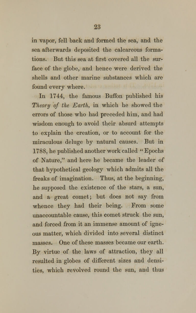 in vapor, fell back and formed the sea, and the sea afterwards deposited the calcareous forma- tions. But this sea at first covered all the sur- face of the globe, and hence were derived the shells and other marine substances which are found every where. In 1744, the famous Buffon published his Theory of the Earth, in which he showed the errors of those who had preceded him, and had wisdom enough to avoid their absurd attempts to explain the creation, or to account for the miraculous deluge by natural causes. But in 1788, he published another work called  Epochs of Nature, and here he became the leader of that hypothetical geology which admits all the freaks of imagination. Thus, at the beginning, he supposed the existence of the stars, a sun, and a great comet; but does not say from whence they had their being. From some unaccountable cause, this comet struck the sun, and forced from it an immense amount of igne- ous matter, which divided into several distinct masses. One of these masses became our earth. By virtue of the laws of attraction, they all resulted in globes of different sizes and densi- ties, which revolved round the sun, and thus