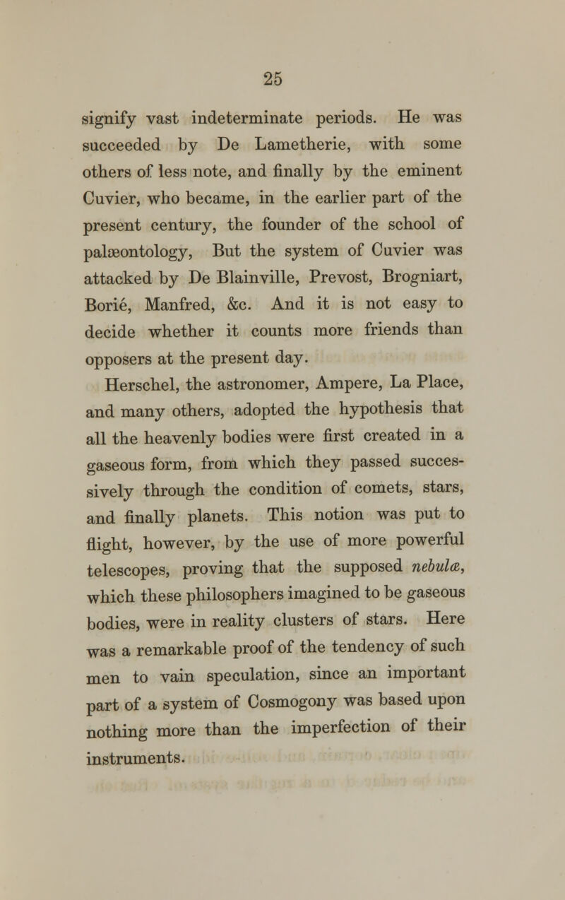 signify vast indeterminate periods. He was succeeded by De Lametherie, with some others of less note, and finally by the eminent Cuvier, who became, in the earlier part of the present century, the founder of the school of palaeontology, But the system of Cuvier was attacked by De Blainville, Prevost, Brogniart, Borie, Manfred, &c. And it is not easy to decide whether it counts more friends than opposers at the present day. Herschel, the astronomer, Ampere, La Place, and many others, adopted the hypothesis that all the heavenly bodies were first created in a gaseous form, from which they passed succes- sively through the condition of comets, stars, and finally planets. This notion was put to flight, however, by the use of more powerful telescopes, proving that the supposed nebula, which these philosophers imagined to be gaseous bodies, were in reality clusters of stars. Here was a remarkable proof of the tendency of such men to vain speculation, since an important part of a system of Cosmogony was based upon nothing more than the imperfection of their instruments.