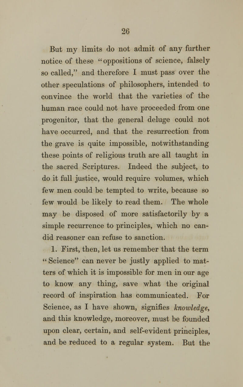 But my limits do not admit of any further notice of these oppositions of science, falsely so called, and therefore I must pass over the other speculations of philosophers, intended to convince the world that the varieties of the human race could not have proceeded from one progenitor, that the general deluge could not have occurred, and that the resurrection from the grave is quite impossible, notwithstanding these points of religious truth are all taught in the sacred Scriptures. Indeed the subject, to do it full justice, would require volumes, which few men could be tempted to write, because so few would be likely to read them. The whole may be disposed of more satisfactorily by a simple recurrence to principles, which no can- did reasoner can refuse to sanction. 1. First, then, let us remember that the term  Science can never be justly applied to mat- ters of which it is impossible for men in our age to know any thing, save what the original record of inspiration has communicated. For Science, as I have shown, signifies knowledge, and this knowledge, moreover, must be founded upon clear, certain, and self-evident principles, and be reduced to a regular system. But the