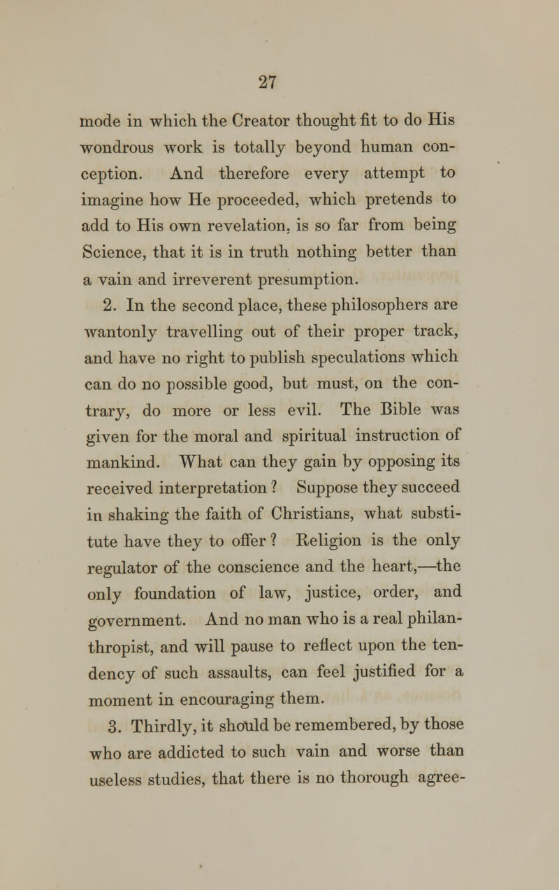 mode in which the Creator thought fit to do His wondrous work is totally beyond human con- ception. And therefore every attempt to imagine how He proceeded, which pretends to add to His own revelation, is so far from being Science, that it is in truth nothing better than a vain and irreverent presumption. 2. In the second place, these philosophers are wantonly travelling out of their proper track, and have no right to publish speculations which can do no possible good, but must, on the con- trary, do more or less evil. The Bible was given for the moral and spiritual instruction of mankind. What can they gain by opposing its received interpretation ? Suppose they succeed in shaking the faith of Christians, what substi- tute have they to offer ? Religion is the only regulator of the conscience and the heart,—the only foundation of law, justice, order, and government. And no man who is a real philan- thropist, and will pause to reflect upon the ten- dency of such assaults, can feel justified for a moment in encouraging them. 3. Thirdly, it should be remembered, by those who are addicted to such vain and worse than useless studies, that there is no thorough agree-