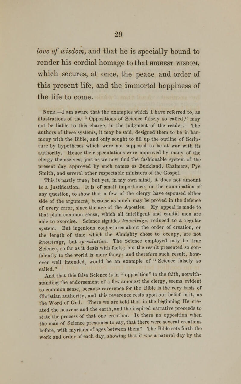 love of wisdom, and that he is specially bound to render his cordial homage to that highest wisdom, which secures, at once, the peace and order of this present life, and the immortal happiness of the life to come. Note.—I am aware that the examples which I have referred to, as illustrations of the  Oppositions of Science falsely so called, may not be liable to this charge, in the judgment of the reader. The authors of these systems, it may be said, designed them to be in har- mony with the Bible, and only sought to fill up the outline of Scrip- ture by hypotheses which were not supposed to be at war with its authority. Hence their speculations were approved by many of the clergy themselves, just as we now find the fashionable system of the present day approved by such names as Buckland, Chalmers, Pye Smith, and several other respectable ministers of the Gospel. This is partly true; but yet, in my own mind, it does not amount to a justification. It is of small importance, on the examination of any question, to show that a few of the clergy have espoused either side of the argument, because as much may be proved in the defence of every error, since the age of the Apostles. My appeal is made to that plain common sense, which all intelligent and candid men are able to exercise. Science signifies knowledge, reduced to a regular system. But ingenious conjectures about the order of creation, or the length of time which the Almighty chose to occupy, are not knowledge, but speculation. The Science employed may be true Science, so far as it deals with facts; but the result presented so con- fidently to the world is mere fancy; and therefore such result, how- ever well intended, would be an example of  Science falsely so called. And that this false Science is in  opposition to the faith, notwith- standing the endorsement of a few amongst the clergy, seems evident to common sense, because reverence for the Bible is the very basis of Christian authority, and this reverence rests upon our belief in it, as the Word of God. There we are told that in the beginning He cre- ated the heavens and the earth, and the inspired narrative proceeds to state the process of that one creation. Is there no opposition when the man of Science presumes to say, that there were several creations before, with myriads of ages between them? The Bible sets forth the work and order of each day, showing that it was a natural day by the