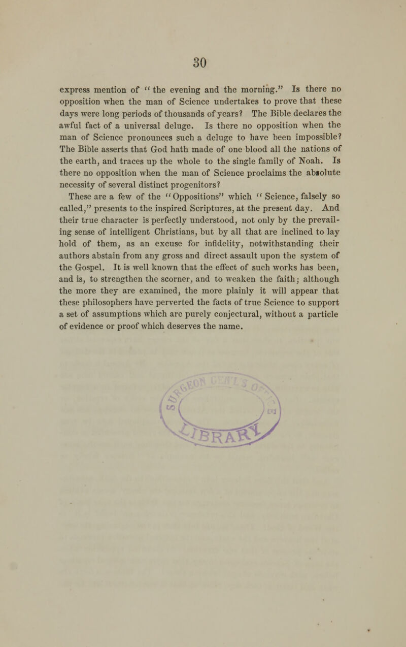 express mention of  the evening and the morning. Is there no opposition when the man of Science undertakes to prove that these days were long periods of thousands of years? The Bible declares the awful fact of a universal deluge. Is there no opposition when the man of Science pronounces such a deluge to have been impossible? The Bible asserts that God hath made of one blood all the nations of the earth, and traces up the whole to the single family of Noah. Is there no opposition when the man of Science proclaims the abiolute necessity of several distinct progenitors? These are a few of the Oppositions which  Science, falsely so called, presents to the inspired Scriptures, at the present day. And their true character is perfectly understood, not only by the prevail- ing sense of intelligent Christians, but by all that are inclined to lay hold of them, as an excuse for infidelity, notwithstanding their authors abstain from any gross and direct assault upon the system of the Gospel. It is well known that the effect of such works has been, and is, to strengthen the scorner, and to weaken the faith; although the more they are examined, the more plainly it will appear that these philosophers have perverted the facts of true Science to support a set of assumptions which arc purely conjectural, without a particle of evidence or proof which deserves the name.