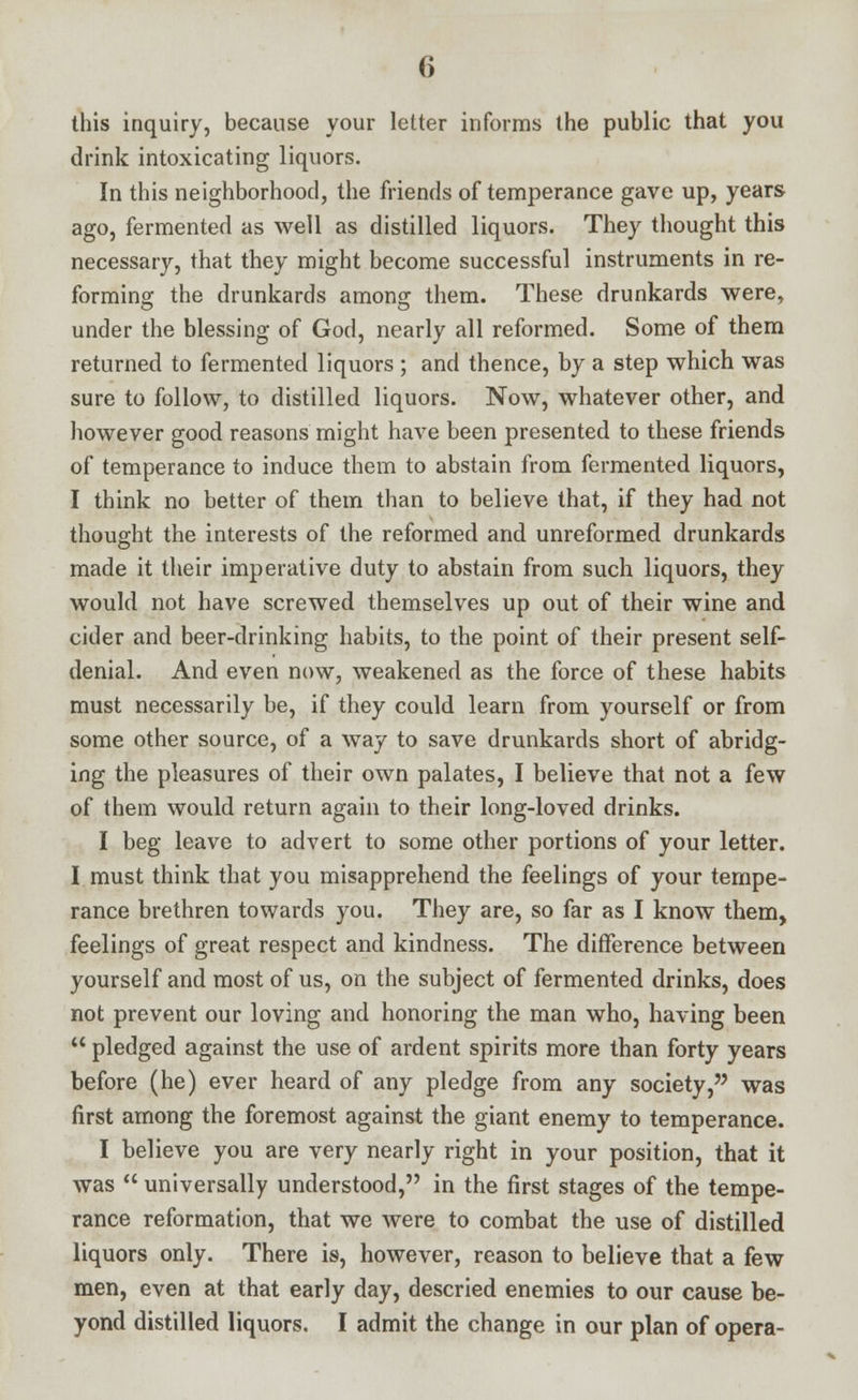 this inquiry, because your letter informs the public that you drink intoxicating liquors. In this neighborhood, the friends of temperance gave up, years ago, fermented as well as distilled liquors. They thought this necessary, that they might become successful instruments in re- forming the drunkards among them. These drunkards were, under the blessing of God, nearly all reformed. Some of them returned to fermented liquors ; and thence, by a step which was sure to follow, to distilled liquors. Now, whatever other, and however good reasons might have been presented to these friends of temperance to induce them to abstain from fermented liquors, I think no better of them than to believe that, if they had not thought the interests of the reformed and unreformed drunkards made it their imperative duty to abstain from such liquors, they would not have screwed themselves up out of their wine and cider and beer-drinking habits, to the point of their present self- denial. And even now, weakened as the force of these habits must necessarily be, if they could learn from yourself or from some other source, of a way to save drunkards short of abridg- ing the pleasures of their own palates, I believe that not a few of them would return again to their long-loved drinks. I beg leave to advert to some other portions of your letter. I must think that you misapprehend the feelings of your tempe- rance brethren towards you. They are, so far as I know them, feelings of great respect and kindness. The difference between yourself and most of us, on the subject of fermented drinks, does not prevent our loving and honoring the man who, having been  pledged against the use of ardent spirits more than forty years before (he) ever heard of any pledge from any society, was first among the foremost against the giant enemy to temperance. I believe you are very nearly right in your position, that it was  universally understood, in the first stages of the tempe- rance reformation, that we were to combat the use of distilled liquors only. There is, however, reason to believe that a few men, even at that early day, descried enemies to our cause be- yond distilled liquors. I admit the change in our plan of opera-