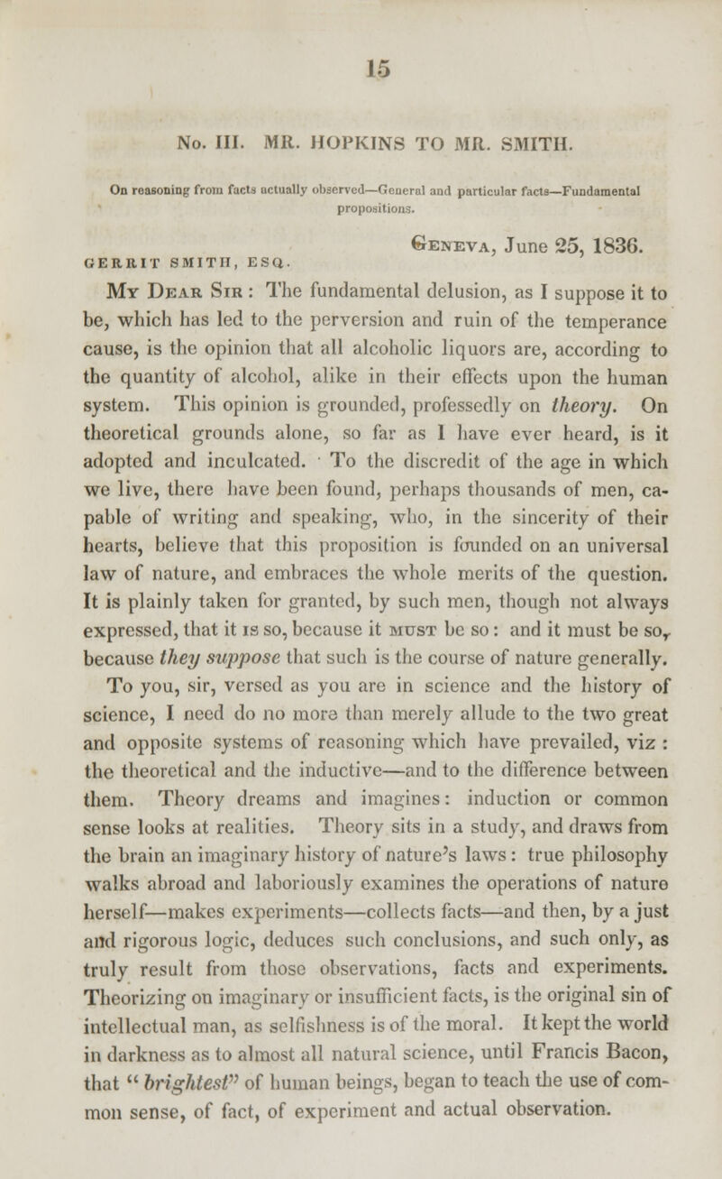 No. III. MR. HOPKINS TO MR. SMITH. On reasoning from facts actually observed—General and particular facta—Fundamental propositions. Geneva, Juno 25, 1836. GERRIT SMITH, ESQ. My Dear Sir : The fundamental delusion, as I suppose it to be, which has led to the perversion and ruin of the temperance cause, is the opinion that all alcoholic liquors are, according to the quantity of alcohol, alike in their effects upon the human system. This opinion is grounded, professedly on theory. On theoretical grounds alone, so far as 1 have ever heard, is it adopted and inculcated. To the discredit of the age in which we live, there have been found, perhaps thousands of men, ca- pable of writing and speaking, who, in the sincerity of their hearts, believe that this proposition is founded on an universal law of nature, and embraces the whole merits of the question. It is plainly taken for granted, by such men, though not always expressed, that it is so, because it must be so: and it must be sor because they suppose that such is the course of nature generally. To you, sir, versed as you are in science and the history of science, I need do no more than merely allude to the two great and opposite systems of reasoning which have prevailed, viz : the theoretical and the inductive—and to the difference between them. Theory dreams and imagines: induction or common sense looks at realities. Theory sits in a study, and draws from the brain an imaginary history of nature's laws: true philosophy walks abroad and laboriously examines the operations of nature herself—makes experiments—collects facts—and then, by a just and rigorous logic, deduces such conclusions, and such only, as truly result from those observations, facts and experiments. Theorizing on imaginary or insufficient facts, is the original sin of intellectual man, as selfishness is of the moral. It kept the world in darkness as to almost all natural science, until Francis Bacon, that  brightest of human beings, began to teach the use of com- mon sense, of fact, of experiment and actual observation.