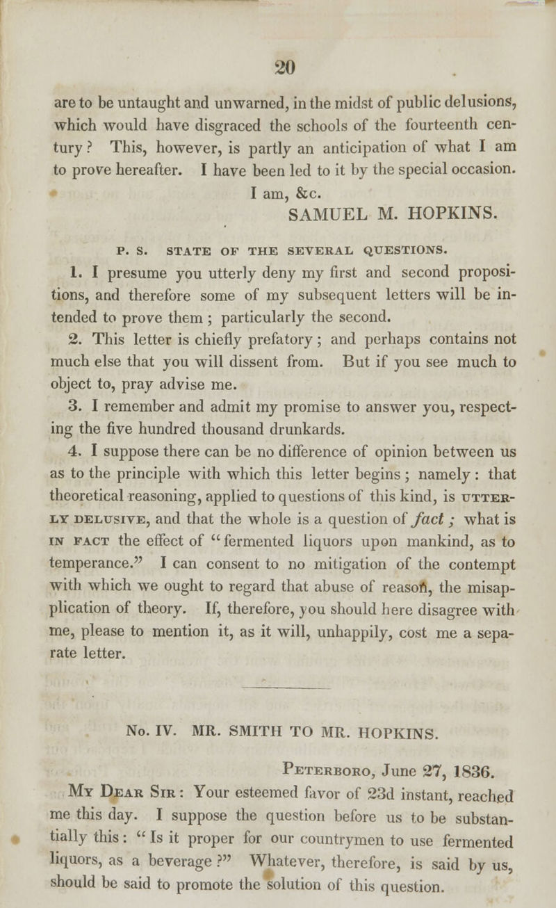 are to be untaught and unwarned, in the midst of public delusions, which would have disgraced the schools of the fourteenth cen- tury ? This, however, is partly an anticipation of what I am to prove hereafter. I have been led to it by the special occasion. I am, &c. SAMUEL M. HOPKINS. P. S. STATE OF THE SEVERAL QUESTIONS. 1. I presume you utterly deny my first and second proposi- tions, and therefore some of my subsequent letters will be in- tended to prove them ; particularly the second. 2. This letter is chiefly prefatory; and perhaps contains not much else that you will dissent from. But if you see much to object to, pray advise me. 3. I remember and admit my promise to answer you, respect- ing the five hundred thousand drunkards. 4. I suppose there can be no difference of opinion between us as to the principle with which this letter begins ; namely : that theoretical reasoning, applied to questions of this kind, is utter- ly delusive, and that the whole is a question of fact; what is in pact the effect of  fermented liquors upon mankind, as to temperance. I can consent to no mitigation of the contempt with which we ought to regard that abuse of reason, the misap- plication of theory. If, therefore, you should here disagree with me, please to mention it, as it will, unhappily, cost me a sepa- rate letter. No. IV. MR. SMITH TO MR. HOPKINS. Peterboro, June 27, 1836. My Dear Sir : Your esteemed favor of 23d instant, reached me this day. I suppose the question before us to be substan- tially this:  Is it proper for our countrymen to use fermented liquors, as a beverage ? Whatever, therefore, is said by us, should be said to promote the solution of this question.