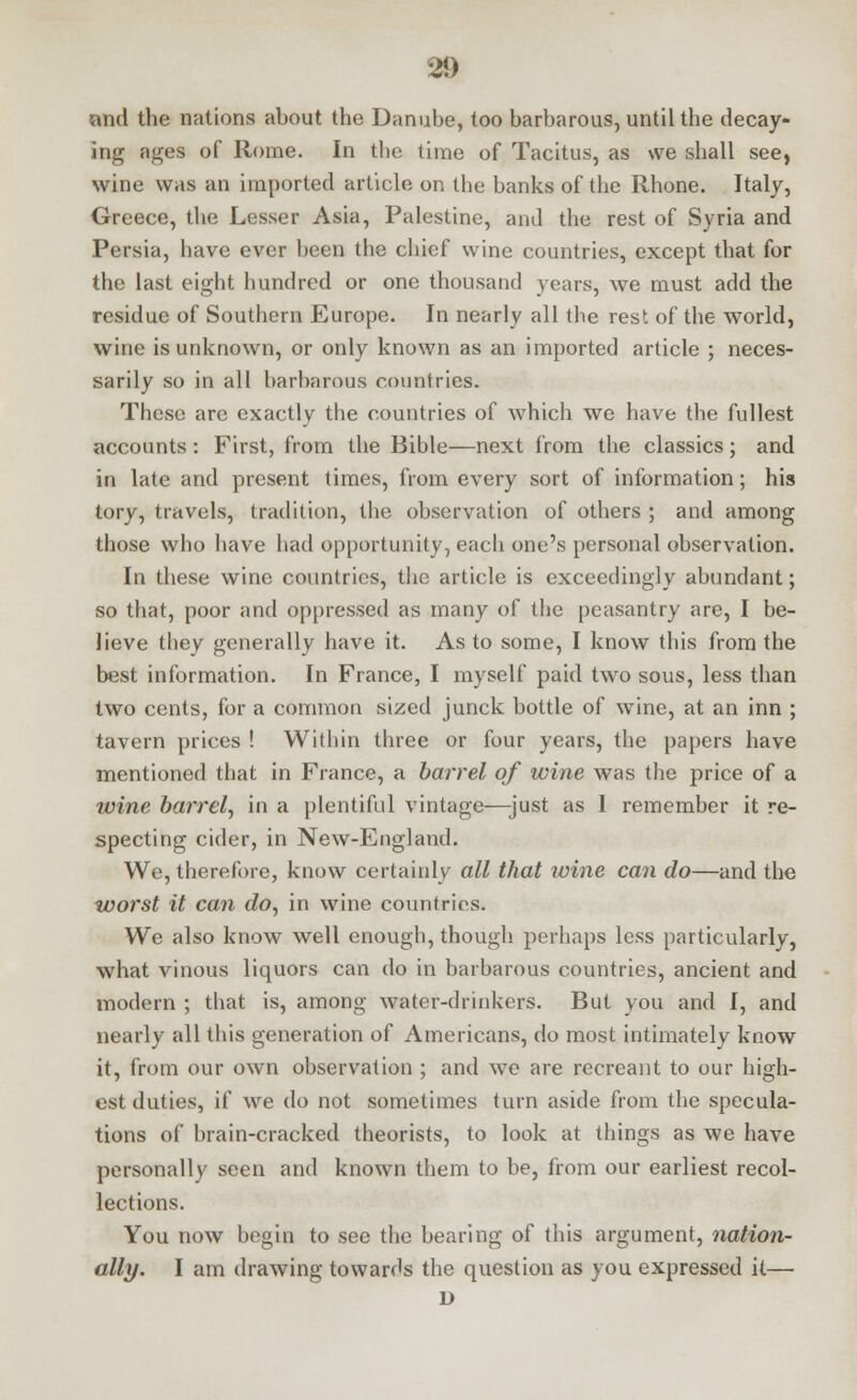 and the nations about the Danube, too barbarous, until the decay- ing ages of Rome. In the time of Tacitus, as we shall see, wine was an imported article on the banks of the Rhone. Italy, Greece, the Lesser Asia, Palestine, and the rest of Syria and Persia, have ever been the chief wine countries, except that for the last eight hundred or one thousand years, we must add the residue of Southern Europe. In nearly all the rest of the world, wine is unknown, or only known as an imported article ; neces- sarily so in all barbarous countries. These are exactly the countries of which we have the fullest accounts: First, from the Bible—next from the classics; and in late and present times, from every sort of information; his tory, travels, tradition, the observation of others ; and among those who have had opportunity, each one's personal observation. In these wine countries, the article is exceedingly abundant; so that, poor and oppressed as many of the peasantry are, I be- lieve they generally have it. As to some, I know this from the best information. In France, I myself paid two sous, less than two cents, for a common sized junck bottle of wine, at an inn ; tavern prices ! Within three or four years, the papers have mentioned that in France, a barrel of wine was the price of a wine barrel, in a plentiful vintage—just as 1 remember it re- specting cider, in New-England. We, therefore, know certainly all that wine can do—and the worst it can do, in wine countries. We also know well enough, though perhaps less particularly, what vinous liquors can do in barbarous countries, ancient and modern ; that is, among water-drinkers. But you and I, and nearly all this generation of Americans, do most intimately know it, from our own observation ; and we are recreant to our high- est duties, if we do not sometimes turn aside from the specula- tions of brain-cracked theorists, to look at things as we have personally seen and known them to be, from our earliest recol- lections. You now begin to see the bearing of tins argument, nation- ally. I am drawing towards the question as you expressed it— D