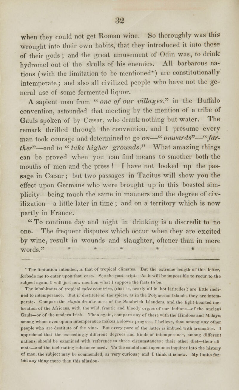 when they could not get Roman wine. So thoroughly was this wrought into their own habits, that they introduced it into those of their o-ods ; and the great amusement of Odin was, to drink hydromel out of the skulls of his enemies. All barbarous na- tions (with the limitation to be mentioned*) are constitutionally intemperate; and also all civilized people who have not the ge- neral use of some fermented liquor. A sapient man from  one of our villages, in the Buffalo convention, astounded that meeting by the mention of a tribe of Gauls spoken of by Cfesar, who drank nothing but water. The remark thrilled through the convention, and I presume every man took courage and determined to go on— onwards—/crr- ther—and to  take higher grounds. What amazing things can be proved when you can find means to smother both the mouths of men and the press ! I have not looked up the pas- sage in Caesar; but two passages in Tacitus will show you the effect upon Germans who were brought up in this boasted sim- plicity—being much the same in manners and the degree of civ- ilization—a little later in time ; and on a territory which is now partly in France.  To continue day and night in drinking is a discredit to no one. The frequent disputes which occur when they are excited by wine, result in wounds and slaughter, oftener than in mere words. * * * * * 'The limitation intended, is that of tropical climates. But the extreme length of this letter, forbade me to enter upon that case. See the postscript. As it will be impossible to recur to the subject again, I will just now mention what I suppose the facts to be. The inhabitants of tropical spire countries, (that is, nearly all in hot latitudes,) are little incli- ned to intemperance. But if destitute of the spices, as in the Polynesian Islands, they are intem- perate. Compare the stujiid drunkenness of the Sandwich Islanders, and the light-hearted ine- briation of the Afiicans, with the wild, frantic and bloody orgies of our Indians—of the ancient Gauls—or of the modern Irish. Then again, compare any of these with the Hindoos and Malays, among whom even opium intempcrauce makes a slower progress, I believe, than among auy other people who are destitute of the vine. But every pore of the latter is imbued with aromatics. I apprehend that the exceedingly different degrees and kinds of intemperance, among different nations, should be examined with reference to three circumstances : their other diet—their cli- mate—and the inebriating substance used. To the candid and ingenuous inquirer into the history of man, the subject may be commended, as very curious ; and I think it is new. My limits for- bid any thing more than this allusion.