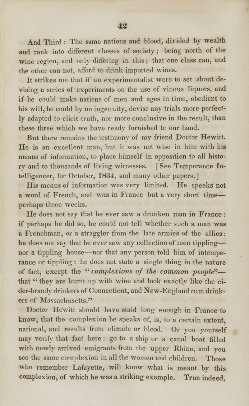 And Third : The same nations and blood, divided by wealth and rank into different classes of society; being north of the wine region, and only differing in this ; that one class can, and the other can not, afford to drink imported wines. It strikes me that if an experimentalist were to set about de- vising a series of experiments on the use of vinous liquors, and if he could make nations of men and ages in time, obedient to his will, he could by no ingenuity, devise any trials more perfect- ly adapted to elicit truth, nor more conclusive in the result, than these three which we have ready furnished to our hand. But there remains the testimony of my friend Doctor Hewitt. He is an excellent man, but it was not wise in him with his means of information, to place himself in opposition to all histo- ry and to thousands of living witnesses. [See Temperance In- telligencer, for October, 1834, and many other papers.] His means of information was very limited. He speaks not a word of French, and was in France but a very short time— perhaps three weeks. He does not say that he ever saw a drunken man in France : if perhaps he did so, he could not tell whether such a man was a Frenchman, or a straggler from the late armies of the allies: he does not say that he ever saw any collection of men tippling— nor a tippling house—nor that any person told him of intempe- rance or tippling : he does not state a single thing in the nature of fact, except the  complexions of the common people— that  they are burnt up with wine and look exactly like the ci- der-brandy drinkers of Connecticut, and New-England rum drink- ers of Massachusetts. Doctor Hewitt should have staid long enough in France to know, that the complexion he speaks of, is, to a certain extent, national, and results from climate or blood. Or you yourself may verify that fact here : go to a ship or a canal boat filled with newly arrived emigrants from the upper Rhine, and you see the same complexion in all the women and children. Those who remember Lafayette, will know what is meant by this complexion, of which he was a striking example. True indeed.