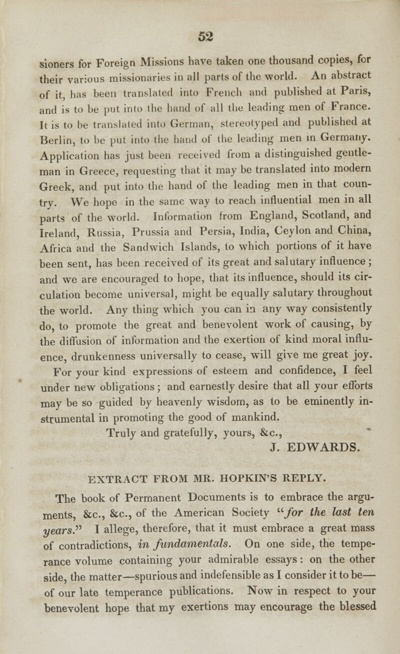 sioners for Foreign Missions have taken one thousand copies, for their various missionaries in all parts of the world. An abstract of it, has been translated into French and published at Paris, and is to be put into the hand of all the leading men of France. It is to he translated into German, stereotyped and published at Berlin, to be put into the hand of the leading men in Germany. Application has just been received from a distinguished gentle- man in Greece, requesting that it may be translated into modern Greek, and put into the hand of the leading men in that coun- try. We hope in the same way to reach influential men in all parts of the world. Information from England, Scotland, and Ireland, Russia, Prussia and Persia, India, Ceylon and China, Africa and the Sandwich Islands, to which portions of it have been sent, has been received of its great and salutary influence; and we are encouraged to hope, that its influence, should its cir- culation become universal, might, be equally salutary throughout the world. Any thing which you can in any way consistently do, to promote the great and benevolent work of causing, by the diffusion of information and the exertion of kind moral influ- ence, drunkenness universally to cease, will give me great joy. For your kind expressions of esteem and confidence, I feel under new obligations ; and earnestly desire that all your efforts may be so guided by heavenly wisdom, as to be eminently in- strumental in promoting the good of mankind. Truly and gratefully, yours, &c, J. EDWARDS. EXTRACT FROM MR. HOPKIN'S REPLY. The book of Permanent Documents is to embrace the argu- ments, &c, &c, of the American Society /or the last ten years. I allege, therefore, that it must embrace a great mass of contradictions, in fundamentals. On one side, the tempe- rance volume containing your admirable essays: on the other side the matter—spurious and indefensible as I consider it to be— of our late temperance publications. Now in respect to your benevolent hope that my exertions may encourage the blessed