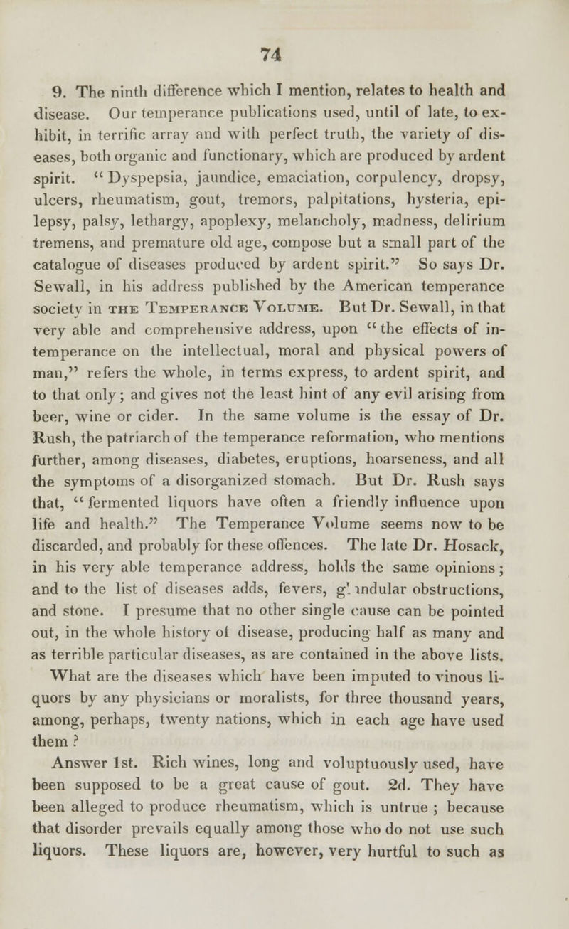 9. The ninth difference which I mention, relates to health and disease. Our temperance publications used, until of late, to ex- hibit, in terrific array and with perfect truth, the variety of dis- eases, both organic and functionary, which are produced by ardent spirit.  Dyspepsia, jaundice, emaciation, corpulency, dropsy, ulcers, rheumatism, gout, tremors, palpitations, hysteria, epi- lepsy, palsy, lethargy, apoplexy, melancholy, madness, delirium tremens, and premature old age, compose but a small part of the catalogue of diseases produced by ardent spirit. So says Dr. Sewall, in his address published by the American temperance society in the Temperance Volume. But Dr. Sewall, in that very able and comprehensive address, upon  the effects of in- temperance on the intellectual, moral and physical powers of man, refers the whole, in terms express, to ardent spirit, and to that only; and gives not the least hint of any evil arising from beer, wine or cider. In the same volume is the essay of Dr. Rush, the patriarch of the temperance reformation, who mentions further, among diseases, diabetes, eruptions, hoarseness, and all the symptoms of a disorganized stomach. But Dr. Rush says that,  fermented liquors have often a friendly influence upon life and health. The Temperance Volume seems now to be discarded, and probably for these offences. The late Dr. Hosack, in his very able temperance address, holds the same opinions; and to the list of diseases adds, fevers, g' indular obstructions, and stone. I presume that no other single cause can be pointed out, in the whole history ol disease, producing half as many and as terrible particular diseases, as are contained in the above lists. What are the diseases which have been imputed to vinous li- quors by any physicians or moralists, for three thousand years, among, perhaps, twenty nations, which in each age have used them ? Answer 1st. Rich wines, long and voluptuously used, have been supposed to be a great cause of gout. 2d. They have been alleged to produce rheumatism, which is untrue ; because that disorder prevails equally among those who do not use such liquors. These liquors are, however, very hurtful to such as