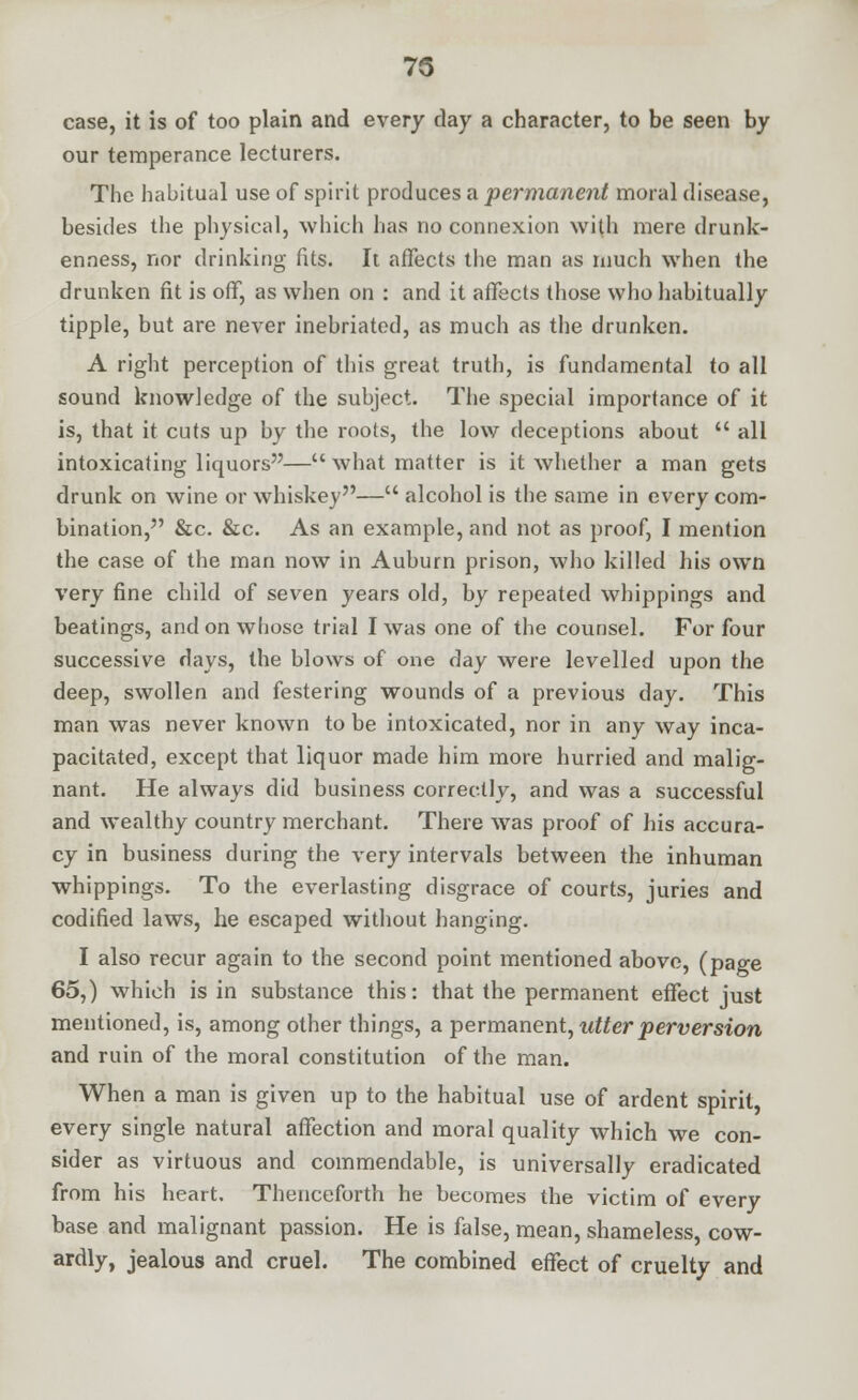 75 case, it is of too plain and every day a character, to be seen by our temperance lecturers. The habitual use of spirit produces a permanent moral disease, besides the physical, which has no connexion with mere drunk- enness, nor drinking fits. It affects the man as much when the drunken fit is off, as when on : and it affects those who habitually tipple, but are never inebriated, as much as the drunken. A right perception of this great truth, is fundamental to all sound knowledge of the subject. The special importance of it is, that it cuts up by the roots, the low deceptions about  all intoxicating liquors— what matter is it whether a man gets drunk on wine or whiskey— alcohol is the same in every com- bination, &c. &c. As an example, and not as proof, I mention the case of the man now in Auburn prison, who killed his own very fine child of seven years old, by repeated whippings and beatings, and on whose trial I was one of the counsel. For four successive days, the blows of one day were levelled upon the deep, swollen and festering wounds of a previous day. This man was never known to be intoxicated, nor in any way inca- pacitated, except that liquor made him more hurried and malig- nant. He always did business correctly, and was a successful and wealthy country merchant. There was proof of his accura- cy in business during the very intervals between the inhuman whippings. To the everlasting disgrace of courts, juries and codified laws, he escaped without hanging. I also recur again to the second point mentioned above, (page 65,) which is in substance this: that the permanent effect just mentioned, is, among other things, a permanent, utter perversion and ruin of the moral constitution of the man. When a man is given up to the habitual use of ardent spirit, every single natural affection and moral quality which we con- sider as virtuous and commendable, is universally eradicated from his heart. Thenceforth he becomes the victim of every base and malignant passion. He is false, mean, shameless, cow- ardly, jealous and cruel. The combined effect of cruelty and