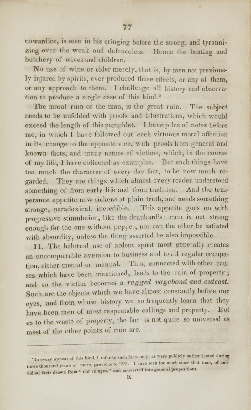 cowardice, is seen in his cringing before the strong, and tyranni- zing over the weak and defenceless. Hence the beating and butchery of wives and children. No use of wine or cider merely, that is, by men not previous- ly injured by spirits, ever produced these effects, or any of them, or any approach to them. I challenge all history and observa- tion to produce a single case of this kind. The moral ruin of the man, is the great ruin. The subject needs to be unfolded with proofs and illustrations, which would exceed the length of this pamphlet. I have piles of notes before me, in which I have followed out each virtuous moral affection in its change to the opposite vice, with proofs from general and known facts, and many names of victims, which, in the course of my life, I have collected as examples. But such things have too much the character of every day fact, to be now much re- garded. They are things which almost everyreader understood something of from early life and from tradition. And the tem- perance appetite now sickens at plain truth, and needs something strange, paradoxical, incredible. This appetite goes on with progressive stimulation, like the drunkard's : rum is not strong enough for the one without pepper, nor can the other be satiated with absurdity, unless the thing asserted be also impossible. 11. The habitual use of ardent spirit most generally creates an unconquerable aversion to business and to all regular occupa- tion, either mental or manual. This, connected with other cau- ses which have been mentioned, leads to the ruin of property ; and so the victim becomes a ragged vagabond and outcast. Such are the objects which we have almost constantly before our eyes, and from whose history we so frequently learn that they have been men of most respectable callings and property. But as to the waste of property, the fact is not quite so universal as most of the other points of ruin are. • In every appeal of this kind, I refer to such facts only, as were publicly authenticated during three thousand rears or more, previous to 1831. 1 have seen too mueh since that time, of indi- vidual fact- drawn from « our village*, and converted into genor.l proposmon.. K