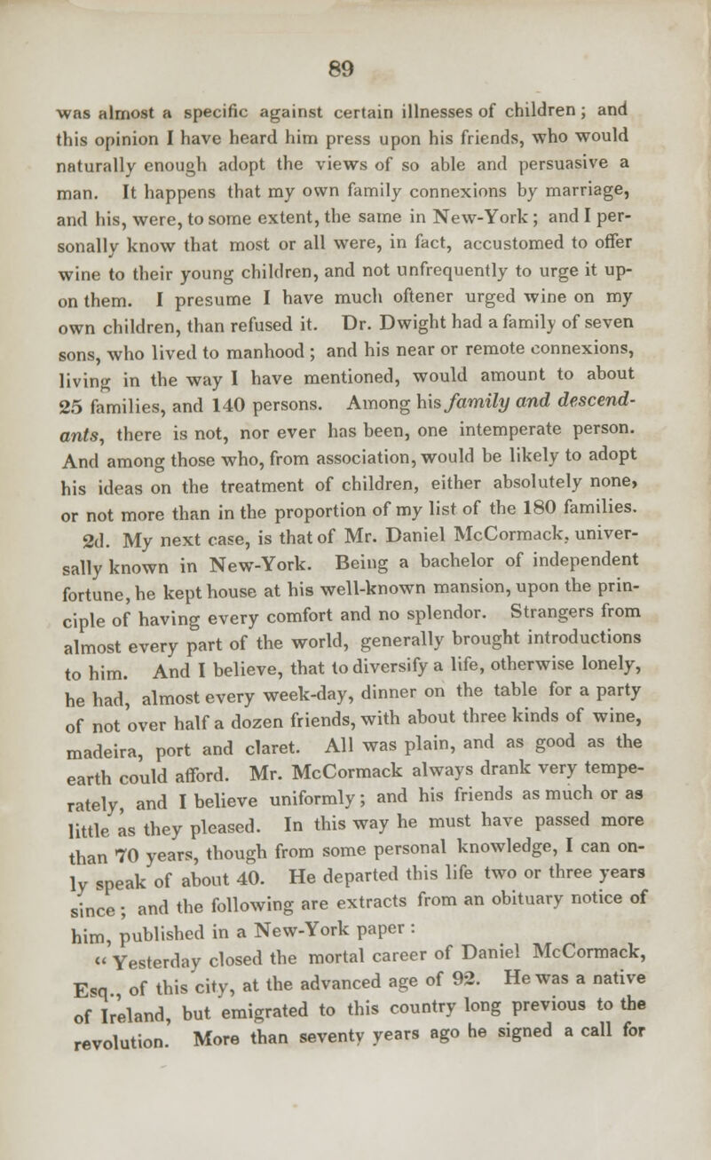 was almost a specific against certain illnesses of children; and this opinion I have heard him press upon his friends, who would naturally enough adopt the views of so able and persuasive a man. It happens that my own family connexions by marriage, and his, were, to some extent, the same in New-York ; and I per- sonally know that most or all were, in fact, accustomed to offer wine to their young children, and not unfrequently to urge it up- on them. I presume I have much oftener urged wine on my own children, than refused it. Dr. Dwight had a family of seven sons, who lived to manhood ; and his near or remote connexions, living in the way I have mentioned, would amount to about 25 families, and 140 persons. Among his family and descend- ants, there is not, nor ever has been, one intemperate person. And among those who, from association, would be likely to adopt his ideas on the treatment of children, either absolutely none, or not more than in the proportion of my list of the 180 families. 2d. My next case, is that of Mr. Daniel McCormack. univer- sally known in New-York. Being a bachelor of independent fortune, he kept house at his well-known mansion, upon the prin- ciple of having every comfort and no splendor. Strangers from almost every part of the world, generally brought introductions to him. And I believe, that to diversify a life, otherwise lonely, he had, almost every week-day, dinner on the table for a party of not over half a dozen friends, with about three kinds of wine, madeira, port and claret. All was plain, and as good as the earth could afford. Mr. McCormack always drank very tempe- rately, and I believe uniformly; and his friends as much or as little as they pleased. In this way he must have passed more than 70 years, though from some personal knowledge, I can on- ly speak of about 40. He departed this life two or three years since; and the following are extracts from an obituary notice of him, published in a New-York paper : « Yesterday closed the mortal career of Daniel McCormack, Esq of this city, at the advanced age of 92. He was a native of Ireland, but emigrated to this country long previous to the revolution. More than seventy years ago he signed a call for