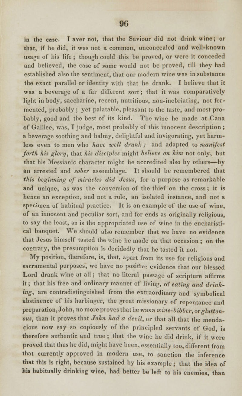 in the case. I aver not, that the Saviour did not drink wine; or that, if he did, it was not a common, unconcealed and well-known usage of his life ; though could this be proved, or were it conceded and believed, the case of some would not be proved, till they had established also the sentiment, that our modern wine was in substance the exact parallel or identity with that he drank. I believe that it was a beverage of a far different sort; that it was comparatively light in body, saccharine, recent, nutritious, non-inebriating, not fer- mented, probably ; yet palatable, pleasant to the taste, and most pro- bably, good and the best of its kind. The wine he made at Cana of Galilee, was, I judge, most probably of this innocent description ; a beverage soothing and balmy, delightful and invigorating, yet harm- less even to men who have well drunk ; and adapted to manifest forth his glory, that his disciples might believe on him not only, but that his Messianic character might be accredited also by others—by an arrested and sober assemblage. It should be remembered that this beginning of miracles did Jesus, for a purpose as remarkable and unique, as was the conversion of the thief on the cross; it is hence an exception, and not a rule, an isolated instance, and not a specimen of habitual practice. It is an example of the use of wine, of an innocent and peculiar sort, and for ends as originally religious, to say the least, as is the appropriated use of wine in the eucharisti- cal banquet. We should also remember that we have no evidence that Jesus himself tasted the wine he made on that occasion ; on the contrary, the presumption is decidedly that he tasted it not. My position, therefore, is, that, apart from its use for religious and sacramental purposes, we have no positive evidence that our blessed Lord drank wine at all; that no literal passage of scripture affirms it; that his free and ordinary manner of living, of eating and drink- ing, are contradistinguished from the extraordinary and symbolical abstinence of his harbinger, the great missionary of repentance and preparation, John, no more proves that he was a wine-bibber, or glutton- ous, than it proves that John had a devil, or that all that the menda- cious now say so copiously of the principled servants of God, is therefore authentic and true ; that the wine he did drink, if it were proved that thus he did, might have been, essentially too, different from that currently approved in modern use, to sanction the inference that this is right, because sustained by his example; that the idea of his habitually drinking wine, had better be left to his enemies, than