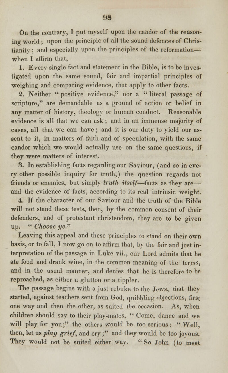 On the contrary, I put myself upon the candor of the reason- ing world ; upon the principle of all the sound defences of Chris- tianity ; and especially upon the principles of the reformation— when I affirm that, 1. Every single fact and statement in the Bible, is to be inves- tigated upon the same sound, fair and impartial principles of weighing and comparing evidence, that apply to other facts. 2. Neither  positive evidence, nor a  literal passage of scripture, are demandable as a ground of action or belief in any matter of history, theology or human conduct. Reasonable evidence is all that we can ask; and in an immense majority of cases, all that we can have ; and it is our duty to yield our as- sent to it, in matters of faith and of speculation, with the same candor which we would actually use on the same questions, if they were matters of interest. 3. In establishing facts regarding our Saviour, (and so in eve- ry other possible inquiry for truth,) the question regards not friends or enemies, but simply truth itself—facts as they are— and the evidence of facts, according to its real intrinsic weight. 4. If the character of our Saviour and the truth of the Bible will not stand these tests, then, by the common consent of their defenders, and of protestant Christendom, they are to be given up.  Choose yeP Leaving this appeal and these principles to stand on their own basis, or to fall, I now go on to affirm that, by the fair and just in- terpretation of the passage in Luke vii., our Lord admits that he ate food and drank wine, in the common meaning of the terms, and in the usual manner, and denies that he is therefore to be reproached, as either a glutton or a tippler. The passage begins with a just rebuke to the Jews, that they started, against teachers sent from God, quibbling objections, first one way and then the other, as suited tJie occasion. As, when children should say to their play-mates,  Come, dance and we will play for you; the others would be too serious: Well, then, let us play grief\ and cry; and they would be too joyous. They would not be suited either way. So John (to meet