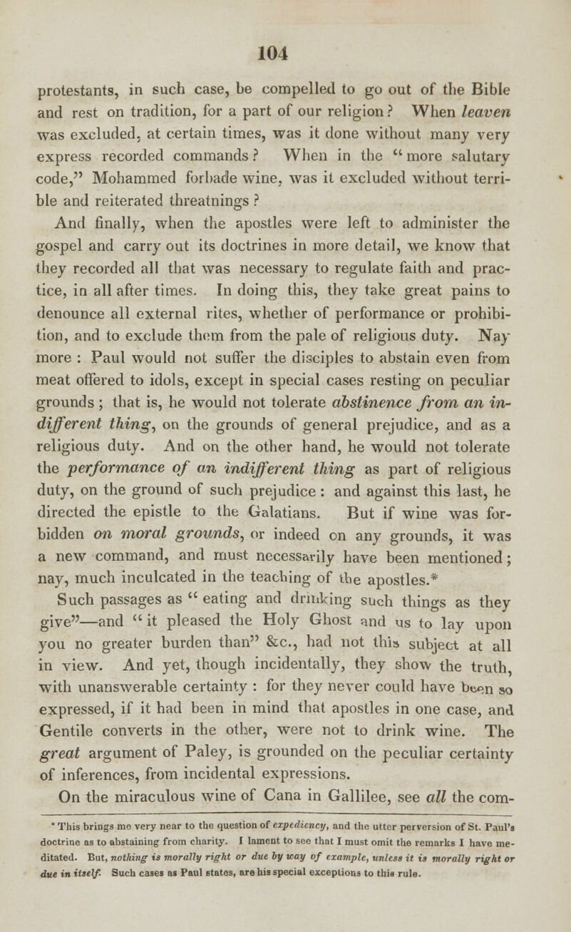 protestants, in such case, be compelled to go out of the Bible and rest on tradition, for a part of our religion? When leaven was excluded, at certain times, was it done without many very express recorded commands ? When in the M more salutary code, Mohammed forbade wine, was it excluded without terri- ble and reiterated threatnings ? And finally, when the apostles were left to administer the gospel and carry out its doctrines in more detail, we know that they recorded all that was necessary to regulate faith and prac- tice, in all after times. In doing this, they take great pains to denounce all external rites, whether of performance or prohibi- tion, and to exclude them from the pale of religious duty. Nay more : Paul would not suffer the disciples to abstain even from meat offered to idols, except in special cases resting on peculiar grounds ; that is, he would not tolerate abstinence from an in- different thing, on the grounds of general prejudice, and as a religious duty. And on the other hand, he would not tolerate the performance of an indifferent thing as part of religious duty, on the ground of such prejudice : and against this last, he directed the epistle to the Galatians. But if wine was for- bidden on moral grounds, or indeed on any grounds, it was a new command, and must necessarily have been mentioned; nay, much inculcated in the teaching of the apostles.* Such passages as  eating and drinking such things as they give—and  it pleased the Holy Ghost nnd us to lay upon you no greater burden than &c, had not this subject at all in view. And yet, though incidentally, they show the truth, with unanswerable certainty : for they never could have been so expressed, if it had been in mind that apostles in one case, and Gentile converts in the other, were not to drink wine. The great argument of Paley, is grounded on the peculiar certainty of inferences, from incidental expressions. On the miraculous wine of Cana in Gallilee, see all the com- * This brings me very near to the question of expediency, and the utter perversion of St. Paul's doctrine as to abstaining from charity. I lament to seo that I must omit the remarks I have me- ditated. But, nothing is morally right or due by way of example, unless it is morally right or due in itself- Such cases as Paul states, are his special exceptions to this rule.