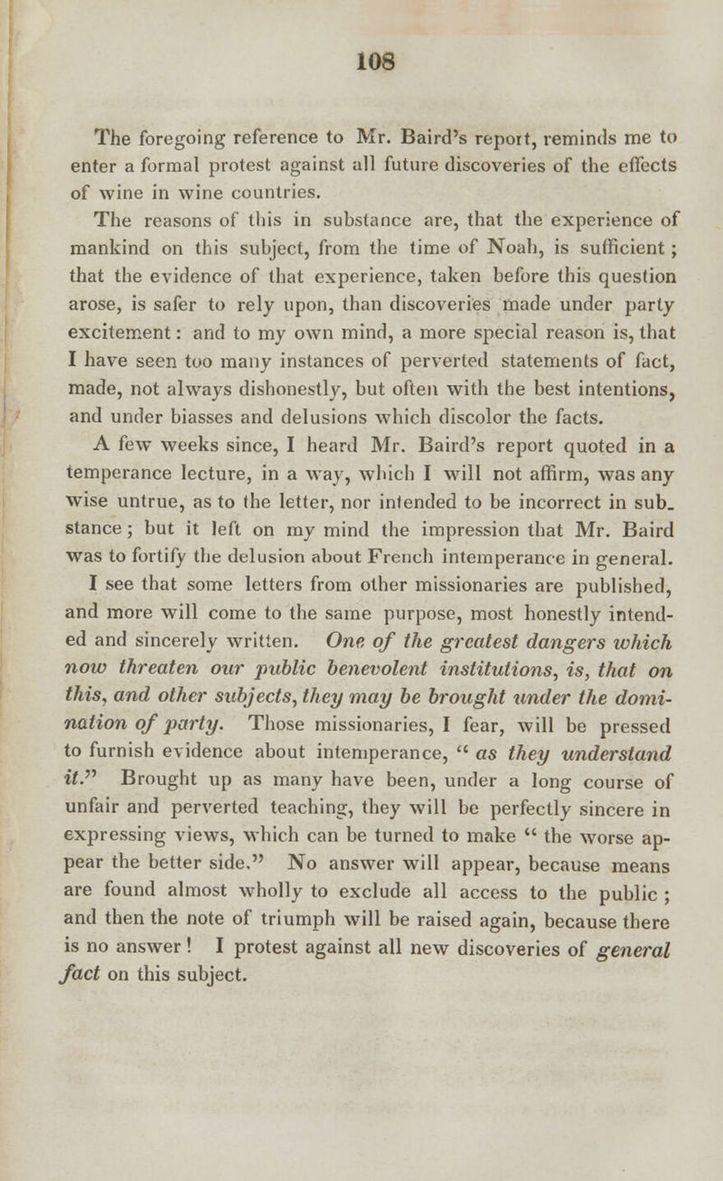 The foregoing reference to Mr. Baird's repoit, reminds me to enter a formal protest against all future discoveries of the effects of wine in wine countries. The reasons of this in substance are, that the experience of mankind on this subject, from the time of Noah, is sufficient; that the evidence of that experience, taken before this question arose, is safer to rely upon, than discoveries made under party excitement: and to my own mind, a more special reason is, that I have seen too many instances of perverted statements of fact, made, not always dishonestly, but often with the best intentions, and under biasses and delusions which discolor the facts. A few weeks since, I heard Mr. Baird's report quoted in a temperance lecture, in a way, which I will not affirm, was any wise untrue, as to the letter, nor intended to be incorrect in sub_ stance; but it left on my mind the impression that Mr. Baird was to fortify the delusion about French intemperance in general. I see that some letters from other missionaries are published, and more will come to the same purpose, most honestly intend- ed and sincerely written. One of the greatest dangers which now threaten our public benevolent institutions, is, that on this, and other subjects, they may be brought under the domi- nation of party. Those missionaries, I fear, will be pressed to furnish evidence about intemperance,  as they understand it. Brought up as many have been, under a long course of unfair and perverted teaching, they will be perfectly sincere in expressing views, which can be turned to make  the worse ap- pear the better side. No answer will appear, because means are found almost wholly to exclude all access to the public ; and then the note of triumph will be raised again, because there is no answer! I protest against all new discoveries of general fact on this subject.