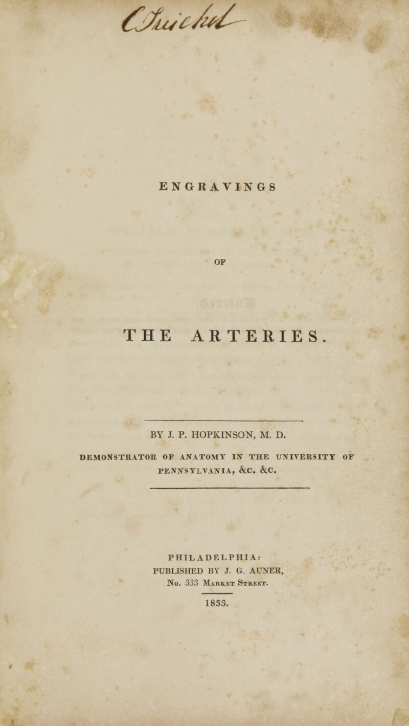 &fluc/t*/- ENGRAVINGS OP THE ARTERIES BY J. P. HOPKINSON, M. D. DEMONSTRATOR OF ANATOMY IN THE UNIVERSITY OF PENNSYLVANIA, &C. &C. PHILADELPHIA: PUBLISHED BY J. G. AUNER, No. 333 Market Street. 1833.