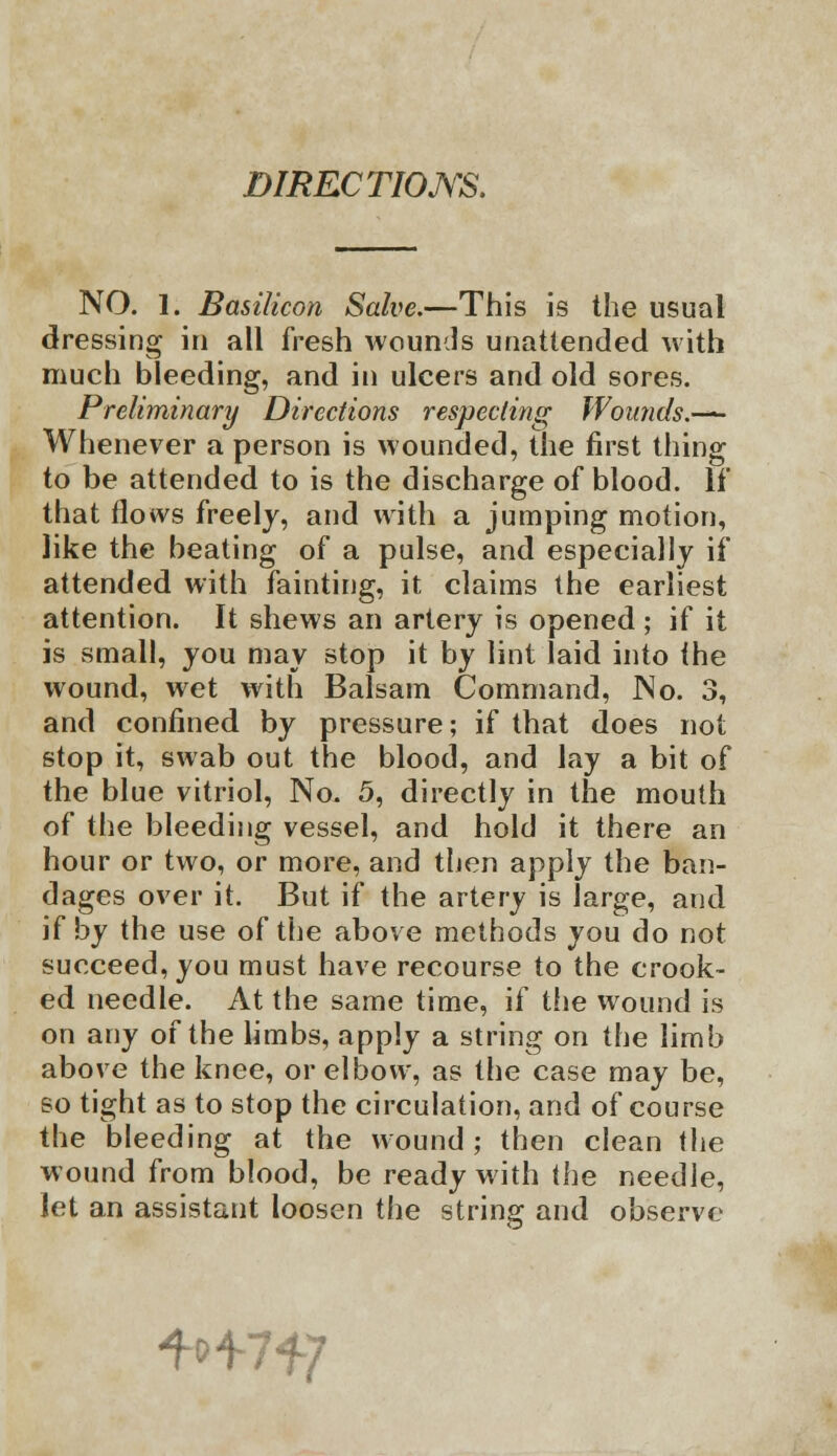 DIRECTIONS. NO. 1. Basilicon Salve.—This is the usual dressing in all fresh wounds unattended with much bleeding, and in ulcers and old sores. Preliminary Directions respecting Wounds.—— Whenever a person is wounded, the first tiling to be attended to is the discharge of blood. If that flows freely, and with a jumping motion, like the beating of a pulse, and especially if attended with fainting, it claims the earliest attention. It shews an artery is opened ; if it is small, you may stop it by lint laid into the wound, wet with Balsam Command, No. 3, and confined by pressure; if that does not stop it, swab out the blood, and lay a bit of the blue vitriol, No. 5, directly in the mouth of the bleeding vessel, and hold it there an hour or two, or more, and then apply the ban- dages over it. But if the artery is large, and if by the use of the above methods you do not succeed, you must have recourse to the crook- ed needle. At the same time, if the wound is on any of the limbs, apply a string on the limb above the knee, or elbow, as the case may be, so tight as to stop the circulation, and of course the bleeding at the wound ; then clean the wound from blood, be ready with the needle, let an assistant loosen the string and observe ^lf]