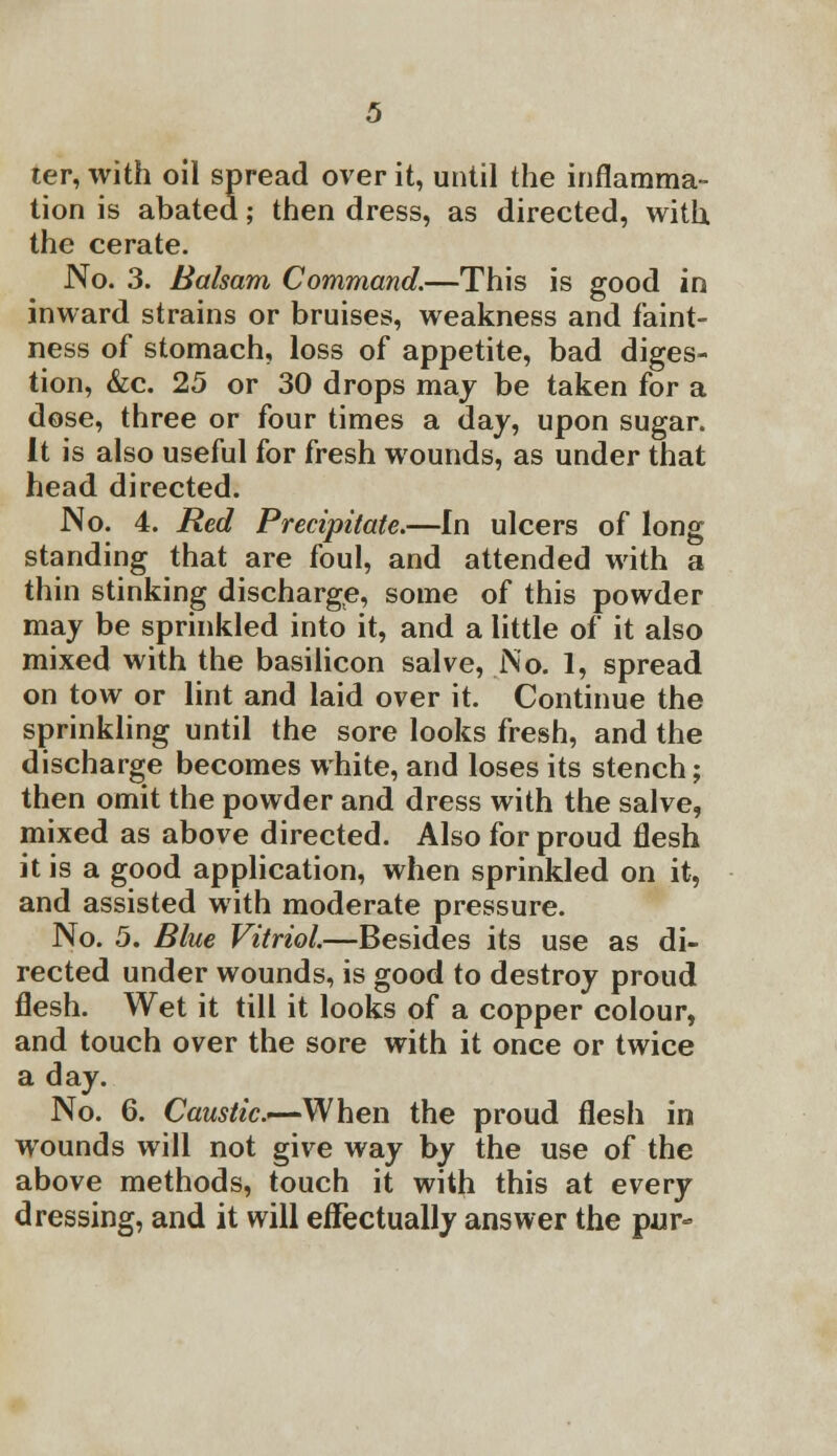 ter, with oil spread over it, until the inflamma- tion is abated; then dress, as directed, with the cerate. No. 3. Balsam Command.—This is good in inward strains or bruises, weakness and faint- ness of stomach, loss of appetite, bad diges- tion, &c. 25 or 30 drops may be taken for a dose, three or four times a day, upon sugar. It is also useful for fresh wounds, as under that head directed. No. 4. Red Precipitate.—In ulcers of long standing that are foul, and attended with a thin stinking discharge, some of this powder may be sprinkled into it, and a little of it also mixed with the basilicon salve, No. 1, spread on tow or lint and laid over it. Continue the sprinkling until the sore looks fresh, and the discharge becomes white, and loses its stench; then omit the powder and dress with the salve, mixed as above directed. Also for proud flesh it is a good application, when sprinkled on it, and assisted with moderate pressure. No. 5. Blue Vitriol.—Besides its use as di- rected under wounds, is good to destroy proud flesh. Wet it till it looks of a copper colour, and touch over the sore with it once or twice a day. No. 6. Caustic.—When the proud flesh in wounds will not give way by the use of the above methods, touch it with this at every dressing, and it will effectually answer the pur-