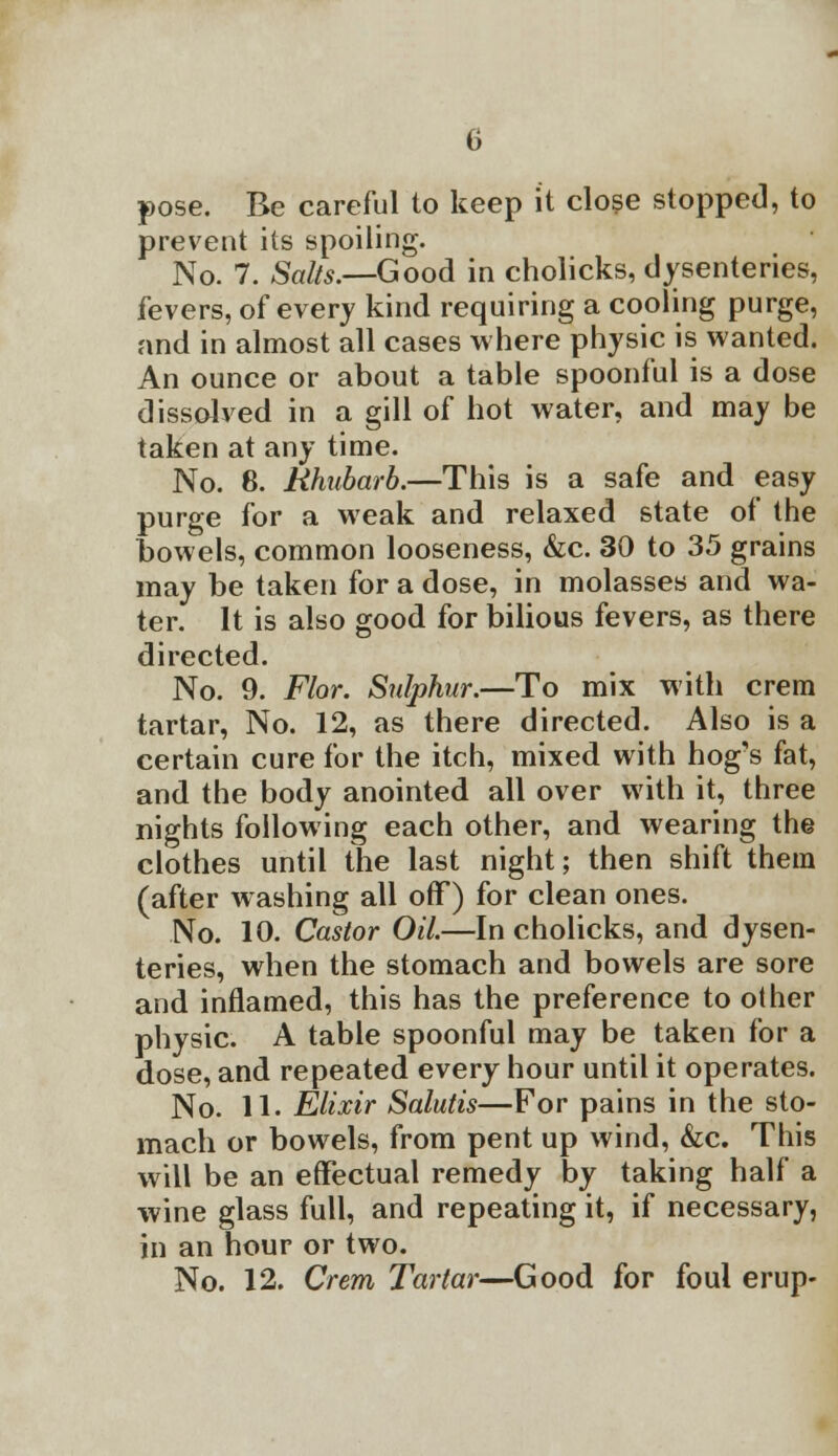 pose. Be careful to keep it close stopped, to prevent its spoiling. No. 7. Salts.—Good in cholicks, dysenteries, fevers, of every kind requiring a cooling purge, and in almost all cases where physic is wanted. An ounce or about a table spoonful is a dose dissolved in a gill of hot water, and may be taken at any time. No. 8. Rhubarb.—This is a safe and easy purge for a weak and relaxed state of the bowels, common looseness, &c. 30 to 35 grains may be taken for a dose, in molasses and wa- ter. It is also good for bilious fevers, as there directed. No. 9. Flor. Sulphur.—To mix with crem tartar, No. 12, as there directed. Also is a certain cure for the itch, mixed with hog's fat, and the body anointed all over with it, three nights following each other, and wearing the clothes until the last night; then shift them (after washing all off) for clean ones. No. 10. Castor Oil.—In cholicks, and dysen- teries, when the stomach and bowels are sore and inflamed, this has the preference to other physic. A table spoonful may be taken for a dose, and repeated every hour until it operates. No. 11. Elixir Salutis—For pains in the sto- mach or bowels, from pent up wind, &c. This will be an effectual remedy by taking half a wine glass full, and repeating it, if necessary, in an hour or two. No. 12. Crem Tartar—Good for foul erup-