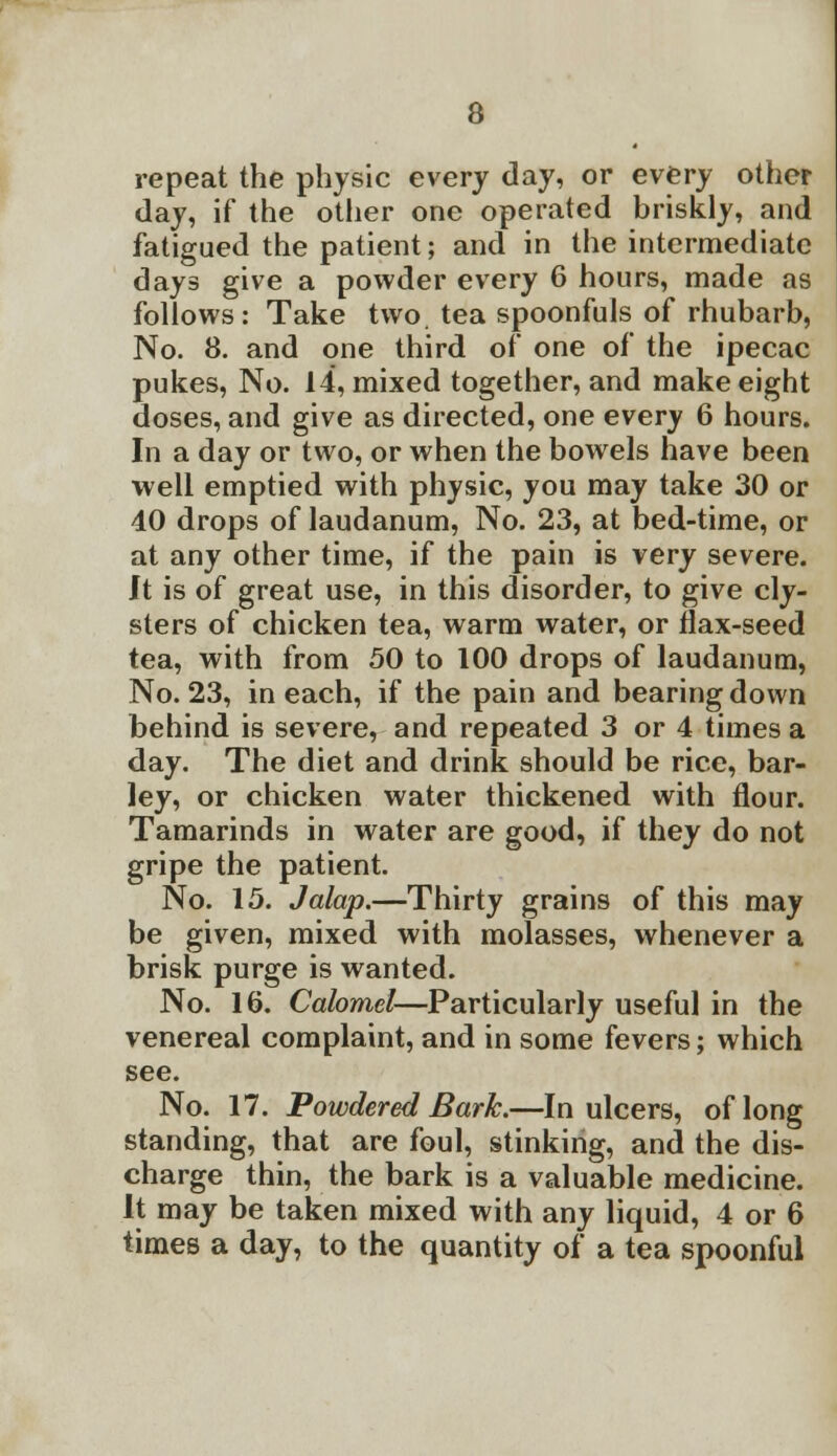 repeat the physic every day, or every other day, if the other one operated briskly, and fatigued the patient; and in the intermediate days give a powder every 6 hours, made as follows: Take two. tea spoonfuls of rhubarb, No. 8. and one third of one of the ipecac pukes, No. 14, mixed together, and make eight doses, and give as directed, one every 6 hours. In a day or two, or when the bowels have been well emptied with physic, you may take 30 or 40 drops of laudanum, No. 23, at bed-time, or at any other time, if the pain is very severe. It is of great use, in this disorder, to give cly- sters of chicken tea, warm water, or flax-seed tea, with from 50 to 100 drops of laudanum, No. 23, in each, if the pain and bearing down behind is severe, and repeated 3 or 4 times a day. The diet and drink should be rice, bar- ley, or chicken water thickened with flour. Tamarinds in water are good, if they do not gripe the patient. No. 15. Jalap.—Thirty grains of this may be given, mixed with molasses, whenever a brisk purge is wanted. No. 16. Calomel—Particularly useful in the venereal complaint, and in some fevers; which see. No. 17. Powdered Bark.—In ulcers, of long standing, that are foul, stinking, and the dis- charge thin, the bark is a valuable medicine. It may be taken mixed with any liquid, 4 or 6 times a day, to the quantity of a tea spoonful