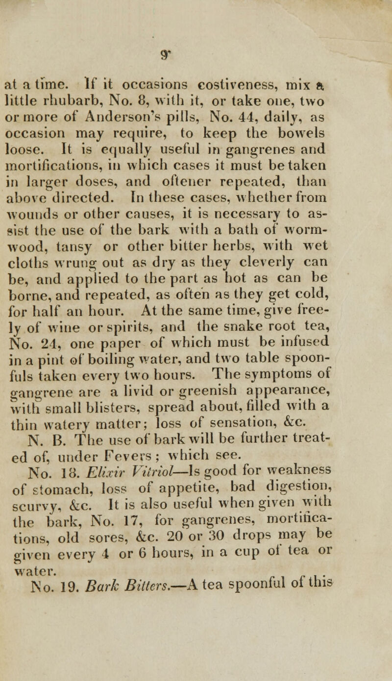 at a time. If it occasions costiveness, mix a, little rhubarb, No. 8, with it, or take one, two or more of Anderson's pills, No. 44, daily, as occasion may require, to keep the bowels loose. It is equally useful in gangrenes and mortifications, in which cases it must betaken in larger doses, and oftener repeated, than above directed. In these cases, whether from wounds or other causes, it is necessary to as- sist the use of the bark with a bath of worm- wood, tansy or other bitter herbs, with wet cloths wrung out as dry as they cleverly can be, and applied to the part as hot as can be borne, and repeated, as often as they get cold, for half an hour. At the same time, give free- ly of wine or spirits, and the snake root tea, No. 24, one paper of which must be infused in a pint of boiling water, and two table spoon- fuls taken every two hours. The symptoms of o;an2;rene are a livid or greenish appearance, with small blisters, spread about, filled with a thin watery matter; loss of sensation, &c. N. B. The use of bark will be further treat- ed of, under Fevers ; which see. No. 18. Elixir Vitriol— Is good for weakness of stomach, loss of appetite, bad digestion, scurvy, &c. It is also useful when given with the bark, No. 17, for gangrenes, mortifica- tions, old sores, &c. 20 or 30 drops may be given every 4 or 6 hours, in a cup oi tea or water. No. 19. Bark Bitters.—A tea spoonful oi this