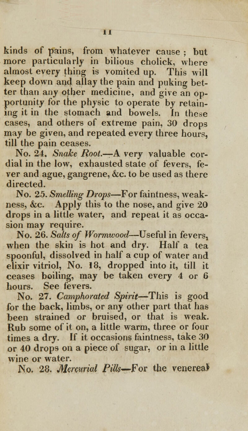 kinds of pains, from whatever cause ; but more particularly in bilious cholick, where almost every thing is vomited up. This will keep down ana* allay the pain and puking bet- ter than any other medicine, and give an op- portunity for the physic to operate by retain- ing it in the stomach and bowels. In these cases, and others of extreme pain, 30 drops may be given, and repeated every three hours, till the pain ceases. No. 24. Snake Root.—A very valuable cor- dial in the low, exhausted state of fevers, fe- ver and ague, gangrene, &c. to be used as there directed. No. 25. Smelling Drops—For faintness, weak- ness, &c. Apply this to the nose, and give 20 drops in a little water, and repeat it as occa- sion may require. No. 26. Salts of Wormwood—Useful in feverst when the skin is hot and dry. Half a tea spoonful, dissolved in half a cup of water and elixir vitriol, No. 18, dropped into it, till it ceases boiling, may be taken every 4 or 6 hours. See fevers. No. 27. Camphorated Spirit—This is good for the back, limbs, or any other part that has been strained or bruised, or that is weak. Rub some of it on, a little warm, three or four times a dry. If it occasions faintness, take 30 or 40 drops on a piece of sugar, or in a little wine or water. No. 28. Mercurial Pills—For the venerea*