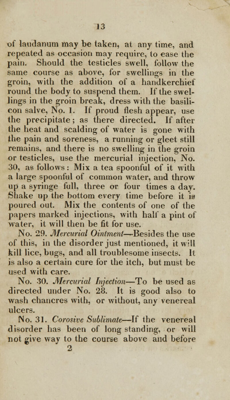 of laudanum may be taken, at any time, and repeated as occasion may require, to ease the pain. Should the testicles swell, follow the same course as above, for swellings in the groin, with the addition of a handkerchief round the body to suspend them. If the swel- lings in the groin break, dress with the basili- con salve, No. 1. If proud flesh appear, use the precipitate; as there directed. If after the heat and scalding of water is gone with the pain and soreness, a running or gleet still remains, and there is no swelling in the groin or testicles, use the mercurial injection, No. 30, as follows: Mix a tea spoonful of it with a large spoonful of common water, and throw up a syringe full, three or four times a day. Shake up the bottom every time before it is poured out. Mix the contents of one of the papers marked injections, with half a pint of water, it will then be fit for use. No. 29. Mercurial Ointment—Besides the use of this, in the disorder just mentioned, it will kill lice, bugs, and all troublesome insects. It is also a certain cure for the itch, but must be used with care. No. 30. Mercurial Injection—To be used as directed under No. 28. It is good also to wash chancres with, or without, any venereal ulcers. No. 31. Corosivc Sublimate—If the venereal disorder has been of long standing, or will not give way to the course above and before 2