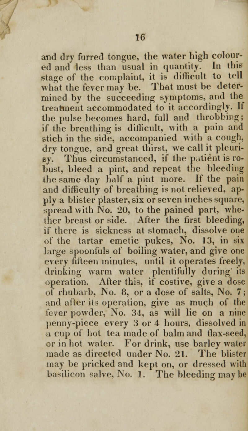 and dry furred tongue, the water high colour- ed and less than usual in quantity. In this stage of the complaint, it is difficult to tell what the fever may be. That must be deter- mined by the succeeding symptoms, and the treatment accommodated to it accordingly. If the pulse becomes hard, full and throbbing; if the breathing is difficult, with a pain and stich in the side, accompanied with a cough, dry tongue, and great thirst, we call it pleuri- sy. Thus circumstanced, if the patient is ro- bust, bleed a pint, and repeat the bleeding the same day half a pint more. If the pain and difficulty of breathing is not relieved, ap- ply a blister plaster, six or seven inches square, spread with No. 20, to the pained part, whe- ther breast or side. After the first bleeding, if there is sickness at stomach, dissolve one of the tartar emetic pukes, No. 13, in six large spoonfuls of boiling water, and give one every fifteen minutes, until it operates freely, drinking warm water plentifully during' its operation. After this, if costive, give a dose of rhubarb, No. 8, or a dose of salts, No. 7; and after i(s operation, give as much of the fever powder, No. 34, as will lie on a nine penny-piece every 3 or 4 hours, dissolved in a cup of hot tea made of balm and flax-seed, or in hot water. For drink, use barley water made as directed under No. 21. The blister may be pricked and kept on, or dressed with basilicon salve, No. 1. The bleeding may be