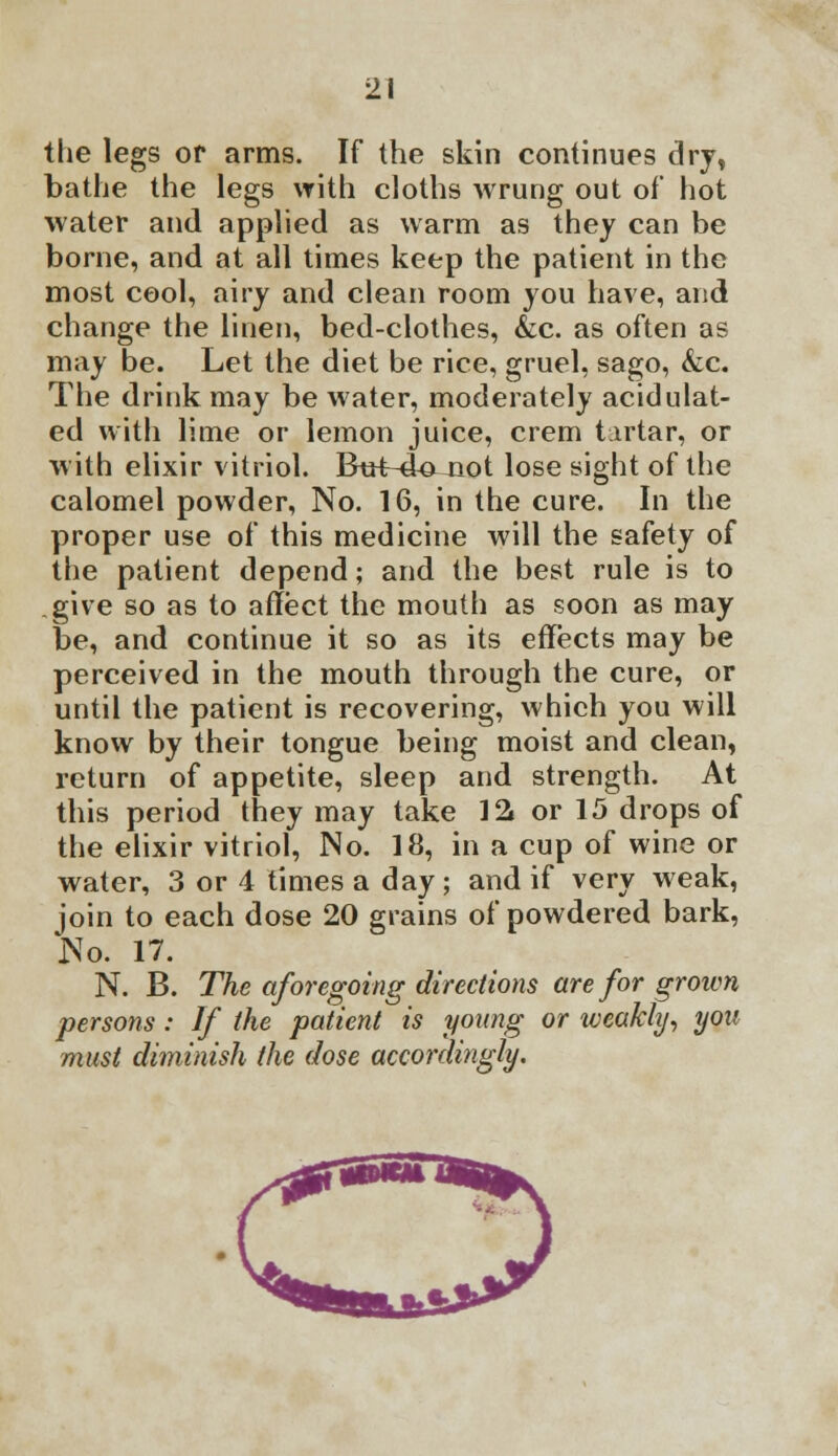 the legs or arms. If the skin continues dry, bathe the legs with cloths wrung out of* hot water and applied as warm as they can be borne, and at all times keep the patient in the most cool, airy and clean room you have, and change the linen, bed-clothes, &c. as often as may be. Let the diet be rice, gruel, sago, &c. The drink may be water, moderately acidulat- ed with lime or lemon juice, crem tirtar, or with elixir vitriol. Bu+-&ojiot lose sight of the calomel powder, No. 16, in the cure. In the proper use of this medicine will the safety of the patient depend; and the best rule is to give so as to affect the mouth as soon as may be, and continue it so as its effects may be perceived in the mouth through the cure, or until the patient is recovering, which you will know by their tongue being moist and clean, return of appetite, sleep and strength. At this period they may take 12j or 15 drops of the elixir vitriol, No. 18, in a cup of wine or water, 3 or 4 times a day; and if very weak, join to each dose 20 grains of powdered bark, No. 17. N. B. The aforegoing directions are for grown persons : If the patient is young or weakly, you must diminish the dose accordingly.