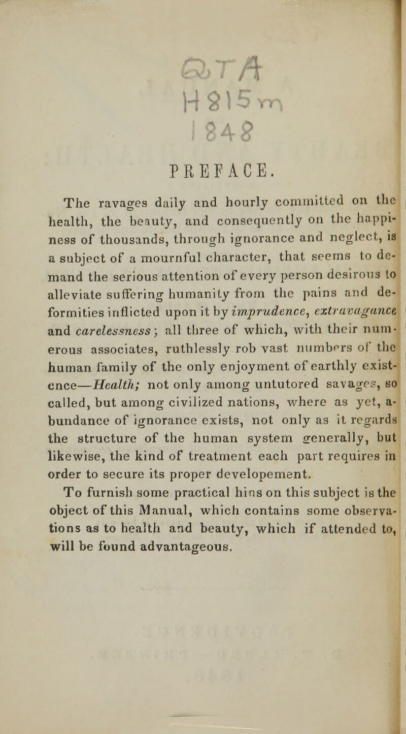 PREFACE. The ravages daily and hourly com milted on the health, the beauty, and consequently on the happi- ness of thousands, through ignorance and neglect, ia a subject of a mournful character, that seems to de- mand the serious attention of every person desirous to alleviate suffering humanity from the pains and de- formities inflicted upon it by imprudence, extravagance and carelessness; all three of which, with their num- erous associates, ruthlessly rob vast numbers of the human family of the only enjoyment of earthly exist- ence— Health; not only among untutored savages, so called, but among civilized nations, where as yet, a- bundance of ignorance exists, not only as it regards the structure of the human system jrenerally, but likewise, the kind of treatment each part requires in order to secure its proper developement. To furnish some practical bins on this subject is the object of this Manual, which contains some observa- tions as to health and beauty, which if attended to, will be found advantageous.