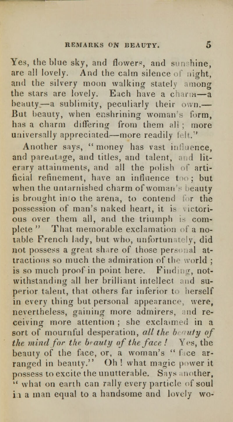 Yes, the blue sky, and flowers, and sunshine, are all lovely. And the calm silence of night, and the silvery moon walking stately among the stars are lovely. Each have a charm—a beauty;—a sublimity, peculiarly their own.— But beauty, when enshrining woman's form, has a charm differing from them all ; more universally appreciated—more readily felt. Another says,  money has vast influence, and parentage, and titles, and talent, and lit- erary attainments, and all the polish of arti- ficial refinement, have an influence too; but when the untarnished charm of woman's beauty is brought inio the arena, to contend for the possession of man's naked heart, it is victori- ous over them all, and the triumph is com- plete  That memorable exclamation of a no- table French lady, but who, unfortunately, did not possess a great share of those personal at- tractions so much the admiration of the world ; is so much proof in point here. Find , v, not- withstanding all her brilliant intellect and su- perior talent, that others far inferior to herself in every thing but personal appearance, were, nevertheless, gaining more admirers, nd re- ceiving more attention ; she exclaimed in a sort of mournful desperation, all the b uty of the mind for the b<auly of the face ! Yes, the beauty of the face, or, a woman's  face ar- ranged in beauty. Oh! what magic power it possess to excite the unutterable. Says another,  what on earth can rally every particle of soul it a man equal to a handsome and lovely wo-