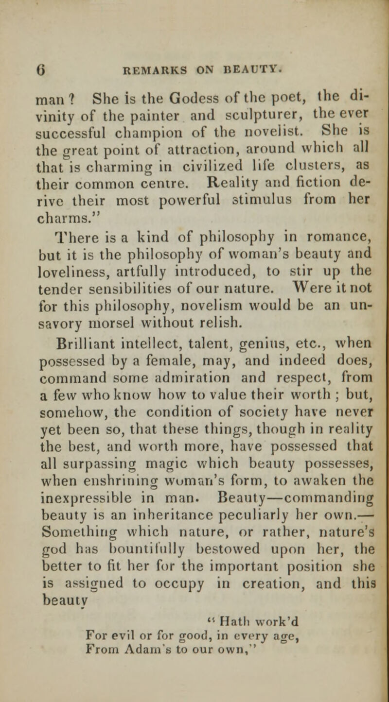 man ? She is the Godess of the poet, the di- vinity of the painter and sculpturer, the ever successful champion of the novelist. She is the great point of attraction, around which all that is charming in civilized life clusters, as their common centre. Reality and fiction de- rive their most powerful stimulus from her charms. There is a kind of philosophy in romance, but it is the philosophy of woman's beauty and loveliness, artfully introduced, to stir up the tender sensibilities of our nature. Were it not for this philosophy, novelism would be an un- savory morsel without relish. Brilliant intellect, talent, genius, etc., when possessed by a female, may, and indeed does, command some admiration and respect, from a few who know how to value their worth ; but, somehow, the condition of society have never yet been so, that these things, though in reality the best, and worth more, have possessed that all surpassing magic which beauty possesses, when enshrining woman's form, to awaken the inexpressible in man. Beauty—commanding beauty is an inheritance peculiarly her own.— Something which nature, or rather, nature's god has bountifully bestowed upon her, the better to fit her for the important position she is assigned to occupy in creation, and this beauty  Hath work'd For evil or for good, in every age, From Adam's to our own,