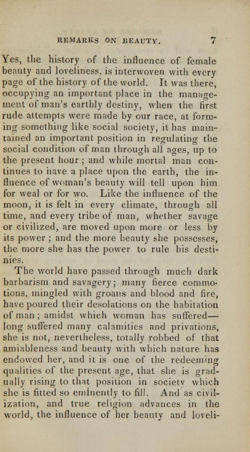 Yes, the history of the influence of female beauty and loveliness, is interwoven with every page of the history of the world. It was there, occupying an important place in the manage- ment of man's earthly destiny, when the first rude attempts were made by our race, at form- ing something like social society, it has main- tained an important position in regulating the social condition of man through all ages, up to the present hour ; and while mortal man con- tinues to nave a place upon the earth, the in- fluence of woman's beauty will tell upon him for weal or for wo. Like the influence of the moon, it is felt in every climate, through all time, and every tribe of man, whether savage or civilized, are moved upon more or less by its power ; and the more beauty she possesses, the more she has the power to rule his desti- nies. The world have passed through much dark barbarism and savagery; many fierce commo- tions, mingled with groans and blood and fire, have poured their desolations on the habitation of man ; amidst which woman has suffered— long suffered many calamities and privations, she is not, nevertheless, totally robbed of that amiableness and beauty with which nature has endowed her, and it is one of the redeeming qualities of the present age, that she is grad- ually rising to that position in societv which she is fitted so eminently to fill. And as civil- ization, and true religion advances in the world, the influence of her beauty and loveli-