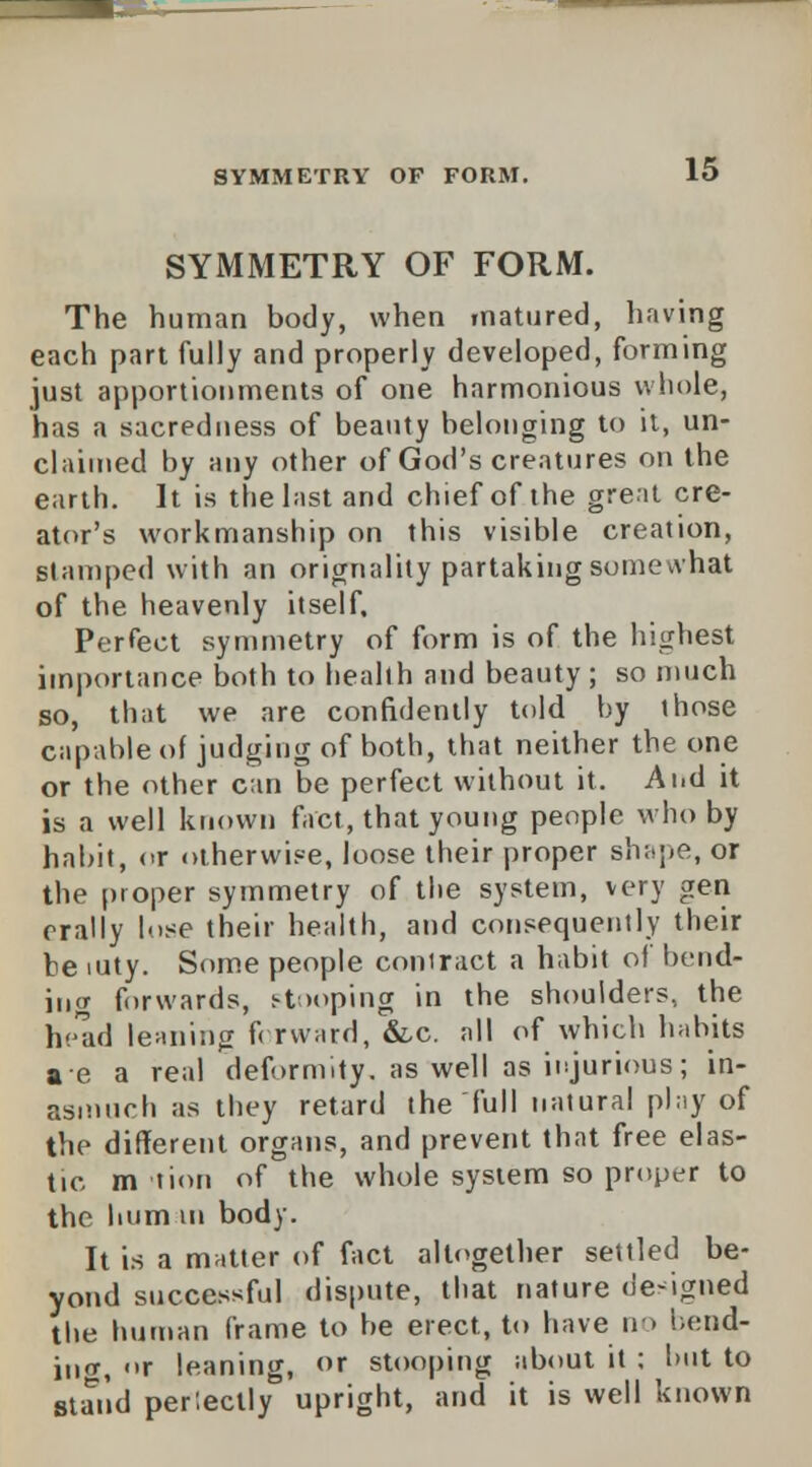 SYMMETRY OF FORM. The human body, when matured, having each part fully and properly developed, forming just apportionments of one harmonious whole, has a sacredness of beauty belonging to it, un- claimed by any other of God's creatures on the earth. It is the last and chief of the great cre- ator's workmanship on this visible creation, stamped with an orignality partaking some what of the heavenly itself. Perfect symmetry of form is of the highest importance both to health and beauty ; so much so, that we are confidently told hy those capable of judging of both, that neither the one or the other can be perfect without it. Ai.d it is a well known fact, that young people who by habit, or otherwise, loose their proper shape, or the proper symmetry of the system, very gen orally lose their health, and consequently their be mty. Some people contract a habit of bend- ing forwards, stooping in the shoulders, the head leaning forward, &c. all of which habits a e a real deformity, as well as injurious; in- asmuch as they retard the full natural play of the different organs, and prevent that free elas- tic m tion of the whole system so proper to the hum in body. It is a matter of fact altogether settled be- yond successful dispute, that nature designed the human frame to be erect, to have no bend- ing, «»r leaning, or stooping about it ; hut to stand perlectly upright, and it is well known