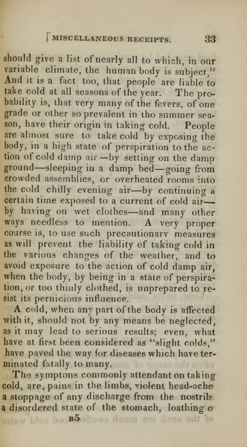 should give a list of nearly all to which, in our variable climate, the human body is subject/' And it is a fact too, that people are liable to take cold at all seasons of the year. The pro- bability is, that very many of the fevers, of one grade or other so prevalent in tho summer sea- son, have their origin in taking cold. People are almost sure to take cold by exposing the body, in a high state of perspiration to the ac- tion of cold damp air—by setting on the damp ground—sleeping in a damp bed—going from crowded assemblies, or overheated rooms into the cold chilly evening air—by continuing a certain time exposed to a current of cold air— by having on wet clothes—and many other ways needless to mention. A very proper course is, to use such precautionary measures as will prevent the liability of taking cold in the various changes of the weather, and to avoid exposure to the action of cold damp air, when the body, by being in a state of perspira- tion, or too thinly clothed, is unprepared to re- sist its pernicious influence. A cold, when any part of the body is affected with it, should not by any means be neglected, as it may lead to serious results; even, what have at first been considered as slight colds, have paved the way for diseases which have ter- minated fatally to many. The symptons commonly attendant on taking cold, are, pains in the limbs, violent head-ache a stoppage of any discharge from the nostrils a disordered state of the stomach, loathing o b5